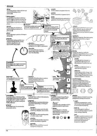 1 DESIGN
. ~igll"
f0 conulve, coof.rio.'e, or devise th~ form and
structure ofabulldlng orother
constru~
, Jesfgn f~";
Apurposefllactlvtty aimed at devising a
plan for chafl!lng an exlstlng situation Into
afuture preferrea state, esp. th~ cycncal.
IteraUv~ process comprising the following
contrive-
foform In an artistic or Ingenious manner.
,~.:
Tofonn'ln themlna ~ newcomplnatlons or
applications of existing Ideas or principles.
phases................................ lr-in
-n;-J3-'-tlO-'n--'=""="",---., ~~itp;e~~~-:---I
PfO~S . fJ~tifying ; problem ;nJIts.socia/'
II systemailcseresof actions or economic. andphysical~xt.
operatlons le;ading or directed to a
partlcu~rc:ti
iph.i$e;· ~ .
•Apartlcubrsta¥ In aprocess ofchange or
deve~
}~~"lforso.'Ilng aprol7lem, as a /
statement~ forth the context,
conditions, requirements, and .) ~in~ €
o~Ject!ves forac:Its~n project. The pattern of change, growth, or
~
/ _' ;;:;:::~:::~::M~OO'
~ r des~n project wtthln aspeclfJea
•..,,_.._ ,/ tlme.Also.tharttte.
~!
~icwttd30 impIem~ solution
In use ~ tk5p«ifieJgozlsand
CI'iterU.
~P~~I
To en~~ fulflnmentof ~ means
of adefinite pbn or procedur~.
~
g
o
n
! feeduack
, EVaIu3tlveInformation a~out an action or
process promptIng areturn to;1
precealng phase for alteration or
correction.
~l&iitJon
.analysis
5~parattng ofa whole Into its constl:uent
parts or elements. esp. as a method of
studying the natur~ of the whole ana
determining Its essentl3l features ana their
relations.
~~yn,1;h~ls J
" Comulnirig of separate, often dlve~ parts
.:~5~f~'~
develop;:
To wolt but, expand. or realIZe the
capaPilittes or posslpl!itles of so 3S to pring
gradually to afuller or mor~ advancea or
effective state.
,tnodifyl
fochange the form, character. or
quant1esof In oraer to glve a new
orientation to or to serve anew end.
J refine;
, f 0 Improv~ or elaborate In order ~
make more fln~ orprecise.
.~ inflection '
. A~nd.angle,orslmll;1rchang/::n the
shape ofa configuration. ~ meons of
which achangeofrelatlor.sI1lp to some
context or condItion Is Indlc:ate.:i
traMformatlcn·'
Slmulztlng. testing, ~ndmod;{y(ng
~bIe :lternnlves~CCCIf'Jlrig ~
specIffeJgoals ~ndcriteria.
I CO"""~; ·----·-·-·--·---·------t~#----..·-..-·~:---'------..----;~!
~ process Oftha~9Jng In form or
structure through aseries of dlscw~
permutatlons and manlpubtlons In
~ponse to aspecificcontextor set of
condltlons withoutaloss of identity or
concept.
~[gJ @@
To expre5S.canvey. or Interchange Ideas, fo chooSe from anuml?er of alternatives ~ fo asceruln or a55eSS the slgnlflcance.
Infonnatloll. or~ lli:e by writing. speaking. fitness orpref~rence. worth. orqu.lltyof, usuarly bycareful
or t$!~acommon system of signs or ~ judgment~ appraisal and study.
symrols.esp, Ina way that Is cleariyand :, ..;,,,,~~,.i
readily understood. T'lie mental a~!Iity to perceivedistinctIons,
.. comprehend relationships, ordistinguIsh
, f"OPO''' alternatlves.
The off~ ofapianfor consideration,
function:
acceptance, oraction.
58
• The natural or properactIon for which
somethln~ Is Mslgnea, used, or exIsts.
~purpo~
• The reason for which something ~xlsts
or Is done. maM, or used.
~
J~meniFY;
Arty featui'~ that provides or IlJ.Cr~ases
I comfort. convenience. or pleasure.
, ''-? i economy ._
',..f . ~refut. t~rifty. and efficient use and
m3nagement of resources.
~~n'
Astandard, 1'111:, or prinCiple on wh!ch a
Judgment ordecision may ~e ~ased.
J dmlm-i
, An .ss~~.given. or otherwIse
c:fetennlndd bct or proposition from
which conclusions may I?edrawn or
decisions mac:fe.
elnt~:
fiicri3td li:enes5 or model of somethlog
anticIpated for testing and evaluatbn.
~ model :
. A';rifnfiture represent3tlon, USIJ.3 ny
built to scali:. to show the appearance
or construction ofsomething.
jmoclc~up: . '
AfuH-s!ziJ modelof 3 Uulkllng or
structure. bullt accurately to scale for
study, testing. or teaching.
.U5t
;rasu!1jtct asystem or process to such
conditions or operations as will lead to
acritical evaluatlon of a!71IIt!e5 01'
p~rform3nce .ind subsequent
acceptance or rejection.
/,
I, ,
I
LJ
L
L
L
L
L
L
L
L
L
L
L
 