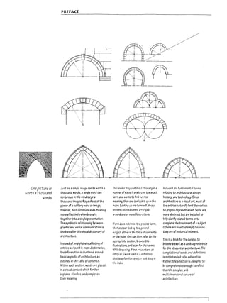 "')I
i
i
r~
I,
~
I
I
~
J
One picture is
worth athousand
words
PREFACE
Just as a single image can be worth a
thousand words, a single word can
conjure up in the mind's eye a
thousand images. Regardless oft.he
power ofasolitary word or image,
however, each communicates meaning
more effectively when brought
together into a sfngle preserrtatlon,
The symbiotic relationship between
graphic and verbal communication is
the basis for this visual dictionary of
architecture.
Instead of an alphabeticallistil19 of
entries as found in most dictionaries,
the information is clustered around
basic aspects of architecture as
outlined in the table ofcontents.
Within each section, words are placed
in a visual context which further
explains, clarifies, and completes
their meaning.
'.. ' -', . "'" f--'
ill
','
tjC~/~_._
. r~'r
m
, /~'
=1.= 0_.____
~
'
,
;...>+-,- "
"'. : . :...-
- .. -;r- . . -4- .
The reader may use this dctionary in a
number ofw3'js.lf one trows the exact
term and wants to find CiJt rts
meaning, then one can 1001: it up in the
index. Looki~ up one term will always
present related terms arTa:1ged
around one or more illust<ations.
If one does not Know the precise teim,
then one can lOOK up the ~eneral
subject either in the table of contents
or the Index, One can then refer to the
appropriate section, brOn-5e the
illustrations. and scan fer the terms,
While browsing, if one encounters an
entry or aword used in adefinrtion
that is unfamiliar. one C3', look rt up in
the index.
Included are fundamental terms
relating to architectural deSign,
history, and technology. Since
architectcre is avisual art, most of
the entries naturallylend.themselves
to graphic representation. Some are
more abstract but are included to
help clarify related terms or to
complete the treatment ofasubject.
Others are inserted simply because
they are of historical Interest,
This is abook for the curious to
browse as well as adesktop reference
for the student ofarchltectuJe. The'
compilation of words and definitions
is not intended to be exhaustive.
RAther, the selection is designed to
be comprehensive enough to reflect
the rich, complex. and
multidimensional nature of
architecture,
7
 