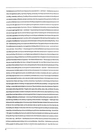 Archftut.ure Is an 1rt for aU to !earn because an are concerned with It. -John Ruskin· Archltect1Jre depends on
Order. Arran~ Eur:;thmy, Symmetry, Propriety, and Economy. All of these must Pc built with d~ reference to
dUl'3billty, convtn1enu, and beauty. ~urabll;ty will lie assured when foundations are carrleJdown to the solId ground
and ~Is wl~ and liberally selected; convenience, when the amngement of the apartments Is faultless and
presents no hindrance touse, and when eachclass ofbuildingIs assigned toItssultal1le anaapproprlateexposure; and
pe~uty. when the appeal'3nce of the work Is pleasing and In good taste. and when Its members are In due proportion
accordtng tocorrect principlesofsymmetry.-Vltruvlus • Architecture Isthemasterly. correctand magniflcentplay
ofmaS6eSproughttDgetherln light. -leCorpusler· Anyoneenteringon the studyofarchitecture must understand
that even though aplan may have abstract peauty on paper. the four facades may seem weU,palanced and the total
I'Olume wen-p~. the pulldlng Itseffmay turn out to Pe poorarchitecture. Internalspace, thAt Sp3ce which
cannot ~ completefy rtpresent:ed In any fonn, which can De grasped and felt only through direct expmence.ls the
p"*,gonlstof.archttecture.Tograsp space, to know howtoseeIt. Isthe ~eytothe understandingoflnJikllng. -Bruno
levi- Arch~re,palntlng,and sculpturearecallecl the flnearts. Theyappeal totheeyeas musicdoes to thet3r.
Butarchitut-ure Is notjudged Pyvlsual appealalone. BUildings affect all of the human senses- sound, smell, touch,
taste. and vision. -Forrest Wilson· It became apparent to us that architecture Is generally assumed to be ah~hly
specialized system with aset ofprescribed technicalgoals rather than asensual soci31 art responsive to real human
desiresandfeel1ngs. This nmltatlon Is mostfrlghtenlngly manifested In the renanceontwo-dimenslonaldi34rams that
laymorestress on the'luanttflablefeatures ofbuJldlng organ1z3tion than on the polychromatlc and thr~-dlmensI011al
IualJtlesofthewholearchltecturalexperience. -Kent Btoomer&Ch3r!es Moore • Theonly I'4'Jj'OU C3n 1nJ1ld. the only
ny you can get the ~u!ldtng Into being. Is through the me3sura~le. You must follow tr.e laws of nature and use
Iuantltlesof~rk;l::. methods ofconstruction,and engineering.But In theend. when the lnJildlng Pecomesp3rt of living.
It evokes unmea5'Jral11e qualities, and the spirit of Its existence takes (J·m. -l.ools Kahn • Built environments have
varioltS purposes: to shdter people and their activities ana possessions from the elements. from human and anImal
enemies, and from supernatural powers; to esta~nsh place: to create a hum.in!z.ed, safe area In a profane and
potentsallydangerous!York.:; tostress socialidentityand Indicate status;.indsoon.Thustheoriginsofarchi~re
are ~ understood Ifone ta~es awider view ana considers sociocultural factors, In the broadest sense. to Pc more
Im~"t than chrnate, ~hnology, materials. and economy. In any sltuatlon,lt Is the Interplay ofall th~ factors
th4t Pcstexpblnsthefonnof ~ulldlngs. No single explanation wfllsufflu. ~use InJlldlngs - even appart11tly humPle
dwcUl"4S-areI'IOrCthan materlalo~ects orstructures.TheyarelnstlMlons, baslccultlJ;.iIphcnomen..Pecplethlnk
environments Veforc they ~lk:I them. Thought orders space. time, actlvIty: status, roles, and ~ehavlor. But gr.-Jng
physlcalexpreS$lon tokleasIsvaluable. Encodinglaeas makesthem usefulmnemonics; Ideas helpPenaviorDyremInding
peopleofhow to ~ howto !leh3ve.ana what Isexpec1'...edofthem. ItIsImportanttostressUutalllnJlJtenvlronments
-~,~, and landscapes - are one W<rJ oforJerlng the world by making ordering systems vlsMe. The
esstntIal step. therefore, Is the ordering or organizing ofthe environment.-Amos Rapaport • Ruskin said: 'Great
natlonswrlte their allto~raphles In thrumanuscrlpts,the rookofthelrt!eeds, the bookoftheirwords andthe ~ook
of ~Ir art. Not one of these ~ooks can I1e understood unless we rt3d the two others, but of the three the only
trust~or.e Is the last.'On the whole I think this Is true.lfl had to saywhich W3S telling the truth arout society.
aspll('JChbya ministerof'housing orthe actual~ulldlngs put upIn his time.Ishoukl"elievethe InJlldfngs. -Kenneth Cla~
• We requ/reofarry rulldlng. that It act well. anddo the thingsIt was Intended todo In the Pest way;that Its~k well,
and S3y the things It was Intenaed to S3y In the Pest words; that It look well. and please us by Its presence. whatever
It has to do or ~. -John Ruskin • Archltuture also exists without necessary assistance from an architect; and
architects sometlmescreate buildings which are not architecture. -Noryal White· Archfttcture Is proJuud ;y
ordinary people. for ordinary people; therefore It should pe easily comprehensib~ to all. -Steen Eiler R3slT'ussen
8
l, ;
t,
I
l j
I
J
l
.-
l-
l.
L
L
L
L
 