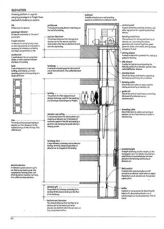 ELEVATOR
Am~ pLotfonn or cage for
c..rryir.g passengers or freight from
~ levei of a uui14ing to anothu.
pulkhe3d
Aroxllke structure on aroof providing
access to a stalrwen oran elevatorshaft_
rift penthou~ ~~~~~~~~~~~~~__ control panel
6ritIsh tern1 for elevator.
p;l'~r elct'rlor
An emtor exclusively fer tne use of
pas5el'l¥f'S.
fre~ht elct'ator
An elevJtorfor carT)'ing r.e3Y)'cargo.
011 whleh t.~ operator ;arJ the perso~s
neu5S4ry for unloading aM loading
the freight are permftttJ to ride.
duml>w;after
AsnuU eb7tor for COI1veying food,
dishes, or other m~ Is Detween
tM floors of ;a UullJlng.
pan~
Arowofeb7tcrs In ahk3h-~
Uul1dln~ controlled by;a common
operating S'jSt.em and responding to 3
slng~ ~~ Putton.
Astructure housing elevator machinery on
the roof of.. hulk/lng.
top car cle..1rance
The vertical alstance from the top ofan
el.evator c..r to the nearest overhead
obstructlon when the car platform Is
with the top landing.
hof,tw;ay ----------- ---------------- --- -----------~-+----li-~__HI~
Avertical enclose<lspace for the travel of
cne or moreelevators. Also called elevatcr
shaft.
....----- -- I4Inding ....------- -------- ----- ------,
~ .----------.--_.--------.-------
The v~1 aiStance tnr~ by ;an
~tar Qr from the bwest to the
h~kest larJings oft'" holstway. AI~
Q/bltnvd-
e!ectl'1ceIevrtcr
~.n ebr3tor systemconslstlng of a
Qr ~ Is InOUnWon gulde ralls,
supporteJ by hoisting ~l1les. and
Mven byeb;tric hoisting m-.::hlnery.
Also called t.r3ctJon elevrtcr.
80
1
The portion of~ floor adjacent to ~n i
eIemor holstway, usea for the receJvlng !
;and discharge of passengers orfreight.
~r~rsafety .-----__________________
Amechanical Mvlce for slowing aown and
stopping an elevator ~r In the event of
ousslve ~ orfree t.n.actuated by a
governorand clamping the guide 1'3115 by a
wedging action.
hoi$tW~ door ---------------------- ------------------
Adoor ~ween ~ holstway;and an elevator
landing. no1"11141fly closedexcept when an
elMtorcar Is stoppea;atthe landing.
elevator pit ---- ---- ----.-._-----------------.-----.----------
The portlon of~ holstway extending from
the levelof the lowest landing to the floor
of the holstway_
L~ l>ottom carck.1r~nce
The vertical distance from the floor of an
elMtor pit to the lowest part ofan
elevatar car pl~tform when the car rests on
fully compressed buffers.
Apanel contain1"4 SWitches, huttons, and
other equipment for regulating electrical
devices.
hoisting machinery
The machinery for raising and lowering an
elevator car, consisting of a motor-
generator set, traction machine, speed
governor, hrake. drive shaft. driving sheave.
• ana gears, If used.
.1 driving ,heave
Awheel ordis!: with agroovecJ rim. used as a
pulley for hoisting.
.... idle 5heave
Apulleyfor tightening and guiding the
hoistIng cahles ofan elevator system. Also
called deflector she3ve_
- machine beam
One ohhe heavy steel Deams supporting
the hoisting machinery for an elevator.
.~ hof5ting cable
One of the wire caPles or ropes used for
raising and 10werlng an elevator car.
guider..il
One of the vertlcal steel tracks centroiling
thetravel ofan elevatorcar or
counterwel!Jht.
- traveling caple
One of the electric cables connecting an
elevator carto .. flxecf electrical outlet In
the holstway.
counterweight
Aweight halancl"9 ,mother weight. as the
rectangular cast-Iron ulocks mounted In a
steel frame to courtt.eri1alance the load
placea on the holstlng machine by an
elevatorWI r.
• limit5witch
Aswitch that automaticallycuts off
current to an electric motor when an object
moved I1yIt. as an elevatorcar. has passed
agiven point.
buffer
Apiston or spring device for a!lsorulng the
Impact of adescending elevator car or
counterweight at the extreme lower limit of
travel.
lu
I~
IL.
I'
I~
IlA
L ..
 