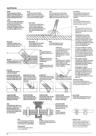 FASTENING
$O'kr
To unite two pleus of ~I !1y
applylng any of various nonferrous
solders, USU311y a~In-~ .Iloy, at a
tempmture "'low MO'f (427't).
solder
Any ofvarious fus/VIe albys applied In
amolten state to thejollTt l:>etween
two metal parts to unite them
without he3ting the pa~ to the
melting poIn~ TheJI10Iten sokler flows
Into aJoint !1ycaplttary mtactton.
fillet we14
Awek:f with atriangularcross
sectionjoining t~ surf3ces that
meet In an Interior right angle. - -----
o
braze
To unite two pieces of metal ~
applying anyof various nonferrous
solders. usually acopper-zInc alloy. at
atemperature a!love 800'f (427't).
filler metal
weld
To unite or fuse two pieces of metal by
heating aM allowing t.~e met3ls to few
together. sometimes y,;th pressure .n.:.! the
addition of an Interme-diate orfllb- rr.et31.
l
The metal that Is added during a
welding. Imzing. or soldering
process, haVing amelting point
either approximatelythe same as or
~:17Jhatofth'motaI, Ucl~ "c~+fiJ~{!r~~:;
1ase metal ,~J
The principal met31 to lie welded,
Dl'3Zed. soldered. orcut, as
distinguished from ftller metal.
.--------- toe
"'bead
Acontinuous deposit of fused
metal. Also called wela ~d.
welding rod
Awire or rod of filler Iretal used
.,/ Thejunctton Detween the
In gas-welding and mzing
processes. and In these arc-
wekllng processes In i'l'hleh the
electrode does not rJmish the JI
ftller metal
,/ I7ase metal and the face of a
// wekl.
--, root
gas wetaing
Any of;l group of welding pr~sses
utilIZing the heat produced by the
comDustlon of aoxygen and afuel gas. as
acetyel1e.
.arc welding
Any ofa9roup of welJ1ng processes
utinzlng the heat of an arc between an
electrode 3nd ~he b3se metal.
---'--- arc
Asustained luminous discharge of
electricity across agap Iii;; c!rcuit or
between two electrodes_ Also called
electric arc.
---.---. shielJed metal arc weldi~
Amethod of ~rc welding usi~ a
consumable metal electrode that
.' relases an Inert g4S to form. shield
around the arc. This shield protects
the wela area from oxygen anJ nitrogen
In the iilr that woula cause ra pia
oxidatlon of the flquld metal
-. inert-gas shielded .arc welding
Amethod of arc wekilng In I'Ih~n the
wekl.rea Is shielded !Iy~ corrtlnuOlls
flow of an inert gas from an external
source. the filler metal being SlJpprled
l7y aconsumalne metal electrode or by
.. sep-ara te weIJingrod.
The pointat which the Pad:
lap weld or rottom of.. weld !nUts
Aweld made along the seams of the Ir.ise metal.
two overlapplng pleu:s of metal
--~~-.:...-----~~~-""-~""--'.>.....>.>-"'>-/- throat
-'-" The dlstance from the root of
-', .-/" 3 weIGl to the f3ce of the Pase
flux 1--.--flLlX-cc~ arc welding
Asulistance, as rosin. 3pplled to. Amethod of arc welding using a tutruiar
remove oxldesfrom •rJ prevent stu! electrode contaInlng acore of
further cx!datlon of 1T'.et.a1 vaporlzJn~ flux that forms ag4~s
surfaces to I7ejoined ~ wek:Ilng, shlelJ around the wela area
!lrazlng. or soldering. _
submergea arc welding
~,....... "i M'1e"t3l
Wttweld
A weld between two p~s of
/I'1eb1 ~u.ea~.
PJrtial-pen~atlon weld
APutt weld h~ adepth less
than ~ thickness ofthe smalIu
of ~ two meriet's being.JoIned.
full-penetrationweld
A~tt I~d having adepth
equal to the thickness ofth~
smaller of the two memDers
Delng joined.
f -----.--:---..--- ----,
I5lngHevei weL:f
A~roove weld 1ft which the
ed¥ofoneal7utt~ IneIT1rer
Is ~ from one side.
rmt
Ametal pin having a ht4d at one
end, used for uniting two or more
plates!ly passlng the sham:
thro~h aholeIn exh piece and
hamrrering down the plain eM to
form a~d head.
drift
I .~-.
double-bevel weld
Agroove weWln which the
eclge ofone abutting memller
Is !?eveled from both sides.
ArourJ, tapering piece of metal for
enlarging or angnlng holes to receive
rivets or Dolts. Also called drlftp!n.
86
aligning punch
Adrift for Drlnging holes In line to
receive arivet or bolt.
,
l..
puddle weld --·-·-----·------I-'-)
Aweld made Py truml~ ahole In h~~5~~~~__.,.:__J
a piece ofsheet metal arJ filling
with asmall poolof molten
rretal.
l5ingle-vu weld
Agroove weld In which the edge
ofeach abutting meml1er Is
!?eveled from the same side.
douule--;u weld
Agroove wela In whk;h P-.e edge
ofeach ab-vttlng memwIs
!leveled from Doth sk:ks.
.-... pneumatic riveter
dolly
Apneumztlc hammer used
with ariret setto form the
second head ofarivet.
rivet~
Atool for shaping the
second head ofarivet.
Atool for receiving and holding the
head ofarivet while the other end is
I7elng headed.
A method of arc wekilng In which the
welclarea Is shielded by a !7!an~et of
fusi~. granular metal that n-.elts to
form.1 ~ of protectloesla~ Tl~
filler:netal may I7e suppl1ed !1y a
consum3ble dectrode or by aseparate
l'Ieldl~ rod.
rtSi,t.1 nee welding
Any of,jJ group of welding processes
uttrlziT'9 the heat generated by resist4nce
to tbe pass~e of .. e!ectnc current_
-groove weld
Aweld made In apreformed Indentation
retween two alMtlng pleces of met..tl.
explosive rivet
Arivet for ..joint 3CCtsslble from or.e
side only. having an explosive·filleJ
shank th;lt is detonated ~ striking the
head with ahammer to expand tr.e
sh3n~ on the far side of the hole.
L1
I
Y
I
lj1
 
