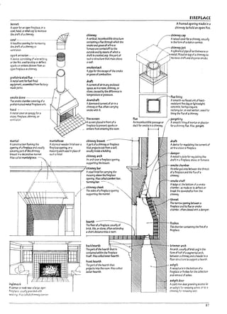 'I'
i
I
r
f
i
i
!
l
b
Ponnet
Acorer for ~n open flrepl3ce, or J
cowL hood, or wind cap to Increase
~~~ii;~;~~s;;;········~-
velitliJtor. .
5park arrester _.. -- ----- -----
Adevice, ccnslstlng of wire netting
or ~ lixe, used to step or deflect
sparts or emDers thrown from an
op~ flreplace or chlmney_
prefa~ricrted flue .----------- --------
A me~1 vetTt forfuel-flrtd
equipment, assemUlea from factory-
ITt3de parts.
smoke aome .----------------------
The smol::e chamber coverinq of Ii
prefabricated metal fireplace unt!o
hood ---- ------------------------.
chimney
Avertl<:al. Incom~stlb!e structure
containing aflue through which the
smoke and gase5 of afire or
fumace are carried offto the
out51de and by means of which a
draft Is created. esp. the part of
such astructure that rises above
aroof_
smoke5ta<:k
Apipe for the e5Cape of the smoke
or gases ofcombustion.
draft;
AcurretTt ofair In any enclosed
space. as In aroom, chimney. or
stove. caused by the dlfference In
temperature or pressure.
downdraft
Adownward current ofair In a
chimneyor flue, often carrying
smoke with It.
A metal cover or canopy for a
stoTe. fireplace, chimney, or
ventiLJtcr.
K"''''r'''-.-..;"",,"- fire screen
1Tt4nt.e1
A~stnJCtlon fr.Imin4 the
opening of3flrepbce and usually
coverlnq part of the chimney
b-re~st In a<kcor3tlve ITt3nner.
Also called m.1nUIplece.
m;mteltree
Astor.e orwooden lintel(Ner a
fireplace opening, or a
m3sonry arch used in place of
such alintel.
screen placed In front ofa
fireplace to prevent sparks Or
_ embers from enterll'g the room.
chimney mast
Apartofachimney orflrepl3ce
that projects out from awall,
usually Inside a~Ikl!ng.
chimney arch
An arch overafireplace opening,
supporting the breast.
-===============+==++==============::::;Jchimneypar
I
I
I
I
I ,
/r- -- --------"'.
/1 
~ ~
"
i~lenook
A comer or rwoI: nar 3 lJ rge, open
flr~pIJce_ 1J5U311y provlded ....lth
se3ting ",Iso called chimney corner
Asteel lintel for carrying the
masonry aDove tM firepl3Cc
opening. Also c311ea camper P3r,
tumlng par. ----.....----..,
./ chimney cheek "-....
. The sides of aflrepl;;ce opening
supportlng the mantel.
pack hearth
The part of the hearth tis ---""'-""
contained within the flreplace
Itself. Also called Inner hearth.
front hearth
The part of the hearth that
projects Into the room. Also called
outuhearth.
flue
FIREPLACE
A framed opening made in a
chimney to hold an open fire.
~chimneycap
/ Araised covufor achimney, usually
/ In the form of 3 slabor cornice.
/'/....,'('X--chi.rnney pot .
./ / "_" AcyHndricalpipeofearthenwareor
/ ../tmetal, fitted on top of achimney to
I , / / j Increase draft and disperse smoke.
./ /(
,< I
..r; I
'---~~OA"~'II I I
~ ! ;
, i
....-----r--.flue lining
fPiiiiiiiii~hl Asmooth-surfaced unit of heat-
reslstalit fire clJy or nghtwelght
concrete, having 3 ~uare,
rectangulJr, or oval sectlon, used for
lining the flue of 3 chimney.
pargeting
An Incombustible passage or Asmooth ~ning of mortar or pia5 ter
for achimney flue. Alsc, parget.
d,CtfOC,mOkA''''·
dr-rt
Adevrce for regul3tlng the current of
3irln a stov~ orflrepllce_
damper
Amovable plate for regulating the
draft in afirep13ce, stove, Or furnace.
sm(ike champer
An enl3rged area Petween the throat
of afireplace 3nd the flue of a
chimney.
smoke shelf
Aledge at the bottom of 3 smoke
chamPer, so made as to deflect or
break the downdrafts from the
chimne:i-
throzt
The narrow optnll19 ~ a
flreplace anJ Its flue orsmoke
chamPer, often closed wtr.h ad3mper.
firepox
The chamrercontalnlng the fire of a
flreplace.
trimmer arch
An arch, usually of bricl: anQln the-
form of haft of 3 segmental arch,
!1etween achimney and 3 header in a
floor structure to support ahearth.
ashpit
Areceptacle In the bottom of a
fireplace or flreDax for the collection
and remOV31 ofashes_
ashpit aoor
Acast-I/"()(l door providing access to
an ashpit for removing ashes. or to;l
chimney fer removing SCOG.
87
 