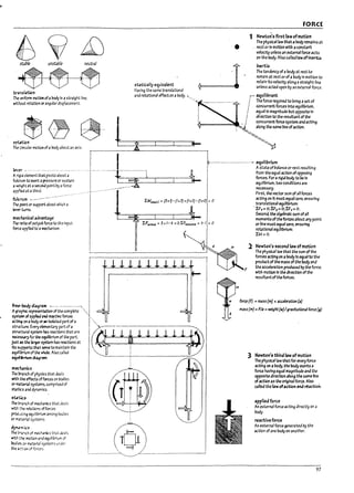 F)
! r-···-
r
I·
r
~ I
.~ I
I
tnn5Lrt.icn
~ tmiforin motion ofaPocly In astraight line,
wttnaut rotatlon orangular dlsplaument.
. fIj ~ Lh..
roUtion Q
The c!rcuLY rnotlon of aDody aL>out an axis.
lever •.-------.- ...-... -'-'" ----.----
Ari..;iJ element that pivots about a
fulcn;m to e:xert;l pressure Of sustain
a~ht at asecond polnt by aforce
appr~ at a third.
fulcrum •._.-_.-..
The point Of" support aDout wnIeha
b'ert<Jrns.
~lunic31 advantage
The mlo of output force to the Input
force applltd to a~hanlsm.
I
•
FORCE
1 Newto~'s first law atmoticn
The physlcallaw that abody remains at
rest or In motion with aconstant
ve!oclty unless an external force acts
on the I1odY.AI50calleJlawoflnertia.
~
inertia
.. • .• The tendency of arody at rost to
rort13ln at rost or of abody In motion to
statically equivalent rotaln Its velocity along astraight line
Haying the same translatlooal unless acted upon by an external force.
aM rotational effect on aL>ocly. "" I ~ujlil1rant
··tsl
.._
......-
.......-.... ! Theforcerequlreatobrl~asetof.
: f concurrent forces Into equl!lllrlun'1,
1 f equal In magnitude l7ut opposite In
1 . ! dlreGtlon to the resultant of the
; .' ,.! concurrent force system and actlng
i ~ along the same line ofaction.
,~
"'''''-,,-,
'p
...--.-........-.•........- equilil1rium
LM.lwtc =pxQ
- (7:t3) +(Ix 0) - (Ix 0) = 0
Astate of l7alanu or rest resulting
from the equal action of opposing
forces. For a rigid Poay to I7e In
equlhlnium, two conditions are
necessaij.
First. the vector sum of all forces
acting on It must equal zero. ensuring
. translational equflllnium:
LFx= O;LF)'= 0; LFz=O.
Second. the a/ge17ra1c sum ofall
moments of thefortes arout any polnt
or line must ~ual zero, ensuring
rotatlonal ~ullllnium:
LM=o.
llllllllll+ F
1 ~wton's,~orullawatmotion
The physle31law that the sum of the
forces actlng on a 7ody15equ31 to the
product of the mass ofthe 7ody and
the acce"'ratlon produced Py the force.
with motion In the dlrectlon of the
resultantof theforces.
mechanics
The !:>r.iInch of physics that d&lls
WIth ~ effects offorces on Dodles
or rrt4terbl systems, comprised of
st.1tlcs ;Ind dyn3mIcs.
StlUc5
The ~n,h of mechanics that deals
with ';~ rei3tlons offorces
prcJvdn.g equilibrium among bodies
or m...~1 systems.
~mics
The h~.ch of mech;uuc5 that deals
'Nlth :~~ motlcn and equlllDrlum of
bod:es or m3tertll systems under
the ~C':'<J<I of fcrus.
m
force (F) = /TI3SS (m) )( lcceJ~tlon (l)
m;lSs (m) =F/~ =weight('11)1plt4tJonllforce (I)
3 ~wton', third law of motion
The pnysicallaw that for everyforce
actlng on 3Poay, the I70dy exerts a
force having equal m3gnltude 3na the
opposite direction along the same hne
ofaction as the original force. AI50
C3neJ the law of..etlan and r!actlon.
applied force
An external foru actlng directly on a
Pody.
reactive force
An external force generated Py the
action of one lIody on another.
97
 