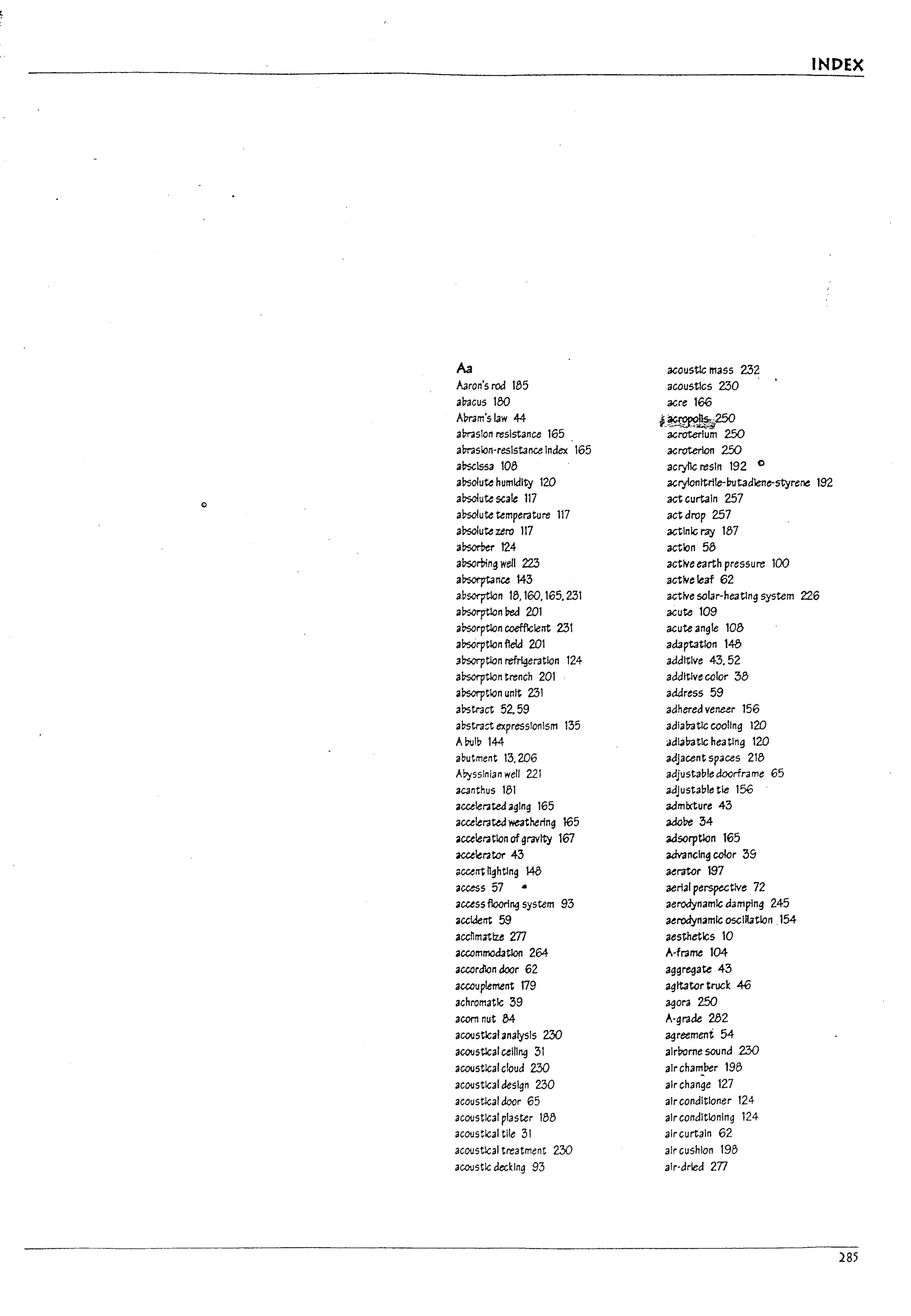~ f
,'ll,:,,':,.'
::...
,.(-
i
o
I>
I
I
I
Aa
A3ron's rod 185
aliacus 180
Amm'slaw 44
amslon resistance 165
ams1cn-reslstance Index 165
a~1ssa 108
al>solute humkllty 120
a~ute scale 117
a~ute temperature 117
a~ute zero 117
a!7scrt>er 124
absortnng well 223
al?sorptance 143
aDsorption 18,160,165.231
absorptlan Ded 201
absorptlon coefflclent 231
a!7s0rptlan fleld 201
aDsorptlon refrl¥ratlan 124
absorptlan trench 201
al>sorpt1cn untt 231
al>stract 52. 59
al>stra:t expressionism 135
ADulb 144
abutment 13,206
Ab:isslnian well 221
acanthus 181
accelerated agIng 165
accelerated weathering 165
acceleratlan ofgravity 167
acceterator 43
ClccerTt tIghtlng 148
access 57
accessfloorl~ system 93
accklerTt 59
accnmatlu m
accommodatlon 264-
accordlon door 62
accouplement 179
achromatIc 39
acorn nut 84
acoostlcalana(ysIs 230
aCOlJstlcal cellI~ 31
acoostlcal cloud 230
aC01Jstlcal design 230
acoustlcal door 65
aC01Jstlcal plaster 188
ac01JStical tile 3I
aC01Jstlcal treatment 230
acoostlc clecklng 93
INDEX
acoustic mass 232
acoustIcs 230
acre 166
f_~250
acroterlum 250
acroterlon 250
acrylic resIn 192 0
acrylonttrlle-(;utadlene-styre~ 192
act curtain 257
actdrop 257
actlnk; ray 187
action 58
active earth pressure 100
active leaf 62
active 5Olar-heatlng system 226
acute 109
acute angle 108
adaptation 148
additive 43,52
additive calor 38
address 59
adhered veneer 156
adiabatic cooling 120
adIabatic heatlng 120
adjacent spaces 218
adjustable doorfra me 65
adJustable tie 156
admixture 43
adobe 34
3d50rptkln 165
advancing color 39
aerator 197
aerial perspective 72
aerodynamk; damplng 245
aerodynamIc oscillatlon ,154
aesthetics 10
A-frame 104
aggregate 43
agitator truck 46
agora 250
A-grade 282
agreement 54
alrrome sound 230
air cha"'!.Der 198
air change 127
air conditioner 124
air condltlanlng 124
air curtain 62
air cushion 198
air-dried 2Tl
285
 