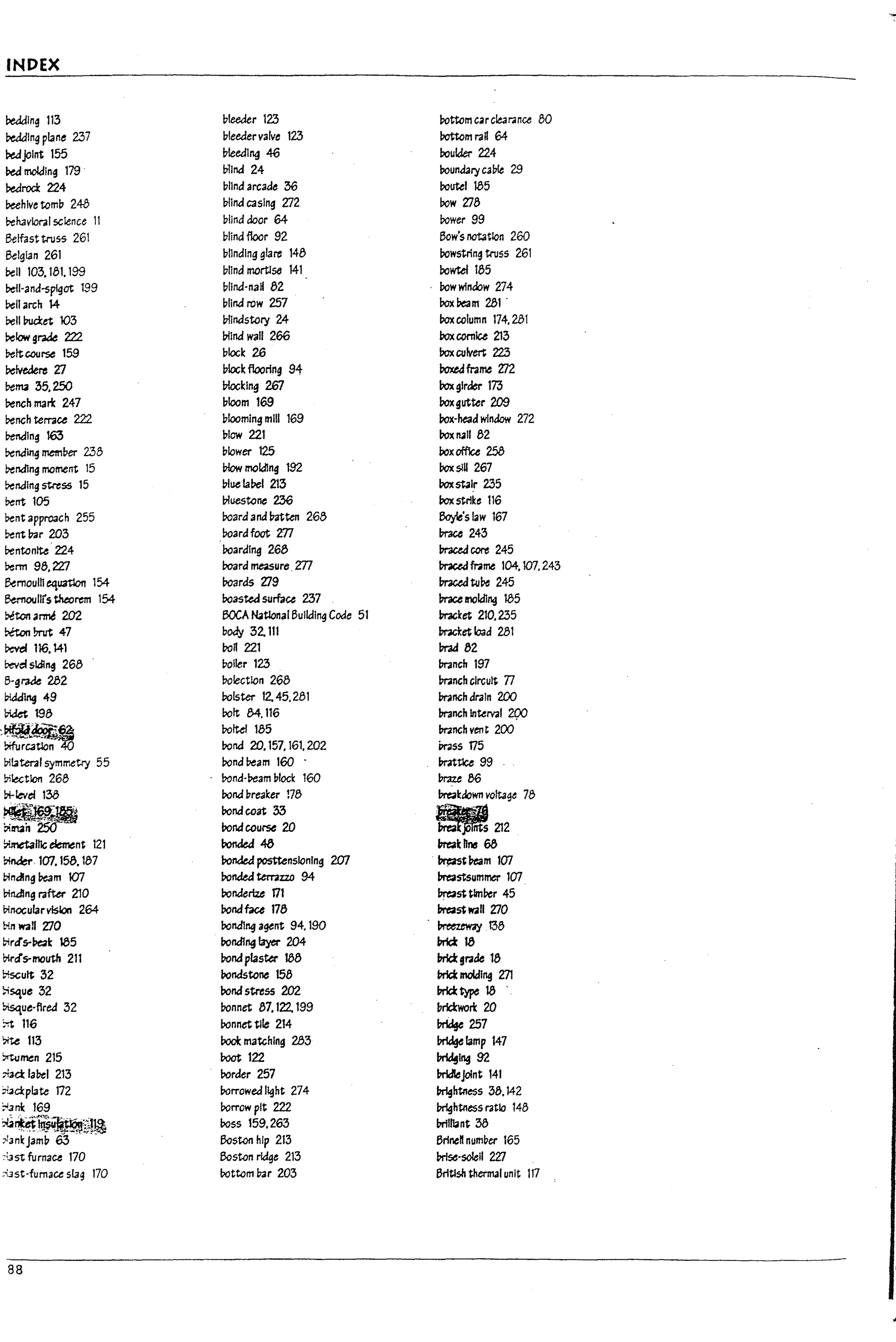 ,--
:t
INDEX
bedding 113 bleeder 123 rottcrn carclearanee 80
Deadlng plane 2:37 bleedervalve 123 !1ottom rad 64
Peajolnt 155 !?!eedlll9 46 !?oulder 224
Pea molding 179- blind 24 round3ry calk 29
PearOO: 224 bllndarcacle 36 routel 185
lleehlve tomb 248 bltnd C3slng Zl2 row 7]8
b-ehavloral scIence 11 blind door 64 rower 99
Belfast tnJS5 261 blind floor 92 Bow's notation 260
Belgian 261 blinding glare 148 rowstring truss 261
~11 103,181.199 blind mortlse 141 bowtel 185
befl-and-splgot 199 bllnd-na" 82 rowwlndow 274
l>ell arch 14 blind row 257 box~m 281 -
Pell bucl::et 103 Inlndstory 24 roxcolumn 174,281
l>elow grak 222 Inlnd wall 266 Poxcornice 213
Peltcoorse 159 block 26 Pox culvert 223
l>e~ Zl block flooring 94 boxedframe 7J2
I
b-enta 35,250 Inocklng 2fil box gIrder 173
J.
Pench mart 247 !?Ioom 169 boxgutter 209
b-ench terrace 222 11100mlng 171111 169 !?ox-head wlnclow 272
bending 163 plow 221 boxrull 82
Pending rnem!?er 238 plower 125 !?ox office 258
Pending moment 15 I7low molding 192 PoxslU 267
Pending stress 15 pluela~1 213 boxstalr 235
l>entl05 Inuestone 236 box strike 116
Pent approach 255 boara and Patten 268 6oyIe'slaw 167
~ntPar 203 boardfoot m In-ace 243
b-entonlte-224 boarding 268 In'aced core 245
Penn 98,22:1 board measure _
m PraceQ frame 104, 107.243
~mouillequatlon 154- boards 7]9 mcedtul>e 245
Btrnoullrs theorem 154- boas~ surface 237 Prace mold1~ 185
~tcn 3rtr.e 202 BOCA ~tIonal Bulk:llng Code 51 bracket 210,235
Deton!mzt 47 body 32,111 bracket load 281
Pevef 116,141 roR 221 Prad 82
bevc:l51di~ 268 poiler 123 In-anch 197
B-gl'3de 282 bolectlon 268 mnch clrcu~ n
~lng 49 bolster 12.45.281 mnch drain 200
~ 198 bolt 84.116 In-anch Interval 2QO
::~~~~
roltel 185 mnch yen t 200
rond 2fJ, 157, 161. 202 Pr3SS 175
bilateral symmetry 55 bondl:>eam 160 - mttlce 99
bi~tlon 268 rond-Peam blOCK 160 I1rau 86
~levef 138 bond breaker 178 lrn1kdown volta~ 78
~ bondcoat 33
'~-. .'
Pim" rona course 20 ~ fits 212
i:1imeta11Jc element 121 Ponded 4a break hM 68
Il
~. 107,158.187 t?onded posttenslonlng 207 ~tl7eam 107
tindlng!:>eam 107 ronaea temzzo 94 lrn1stsummer 107
binding rafter 210 t?ondertze 171 breast tlml>er 45
binocularvlslon 264 bonaface 178 breast w.an 7]0
&in wan ZlO bondlng a£!tnt 94. 190 ~.t38
I
bird's-l:>e4k 185 t?ondlng layer 204 1nict18
Dirc::l's-mouth 211 rona plaster 188 Inict,rade 18
l
~ult 32 !?ondstone 158 I1rId: moIcIl~ 271
;;S<ue 32 rond stress 202 Inicttype18
l
~ue-flred 32 bonnet 87,122. 199 brlctwort 20
::t 116 bonnet tile 214 ~257
~ 113 Pool: matching 283 ~lamp 147
~rren 215 Poot 122 ~1~92
b
7bcl: label 213 border 257 ~joInt 141
~d:plate 172 borrowed light 274 Imghtness 38.142
:-30: 169 borrow pit 222 Imghtnessratio 148
~~~~H~ boss 159,263 lnillbnt 38
I
:>lankJamp 63 Boston hlp 213 Brine" numper 165
~
::'ast furnace 170 Boston rk:Ige 213 lnise-solell 27J
;ust-fumace slag 170 rottom Par 203 British thermal unit 117
I
U
88 I
i
i 2
 