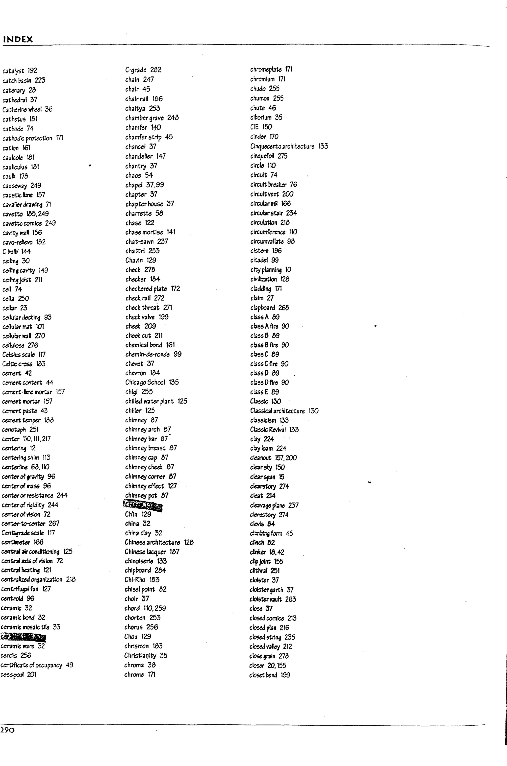 INDEX
CJtaiyst 192 C-grade 282 chromertat.t 171
CJtcn ~sin 223 chain 247 chromium m
CJten2ry28 chair 45 chuda 255
C<ithe.dral 37 chalrr.all 1e6 chuman 255
C3therir.e wheel 36 chaltya 253 chut.t 46
C3thews 181 cham!?ergrave 243 clrortum 35
cathode 74 chamfer t~ CIE 150
c3thotk ~n rn chamfer strip 45 cinder 170
C<itlon 161 chancel '37 Clnquecento.rchltecture 133
CJulak 81 chandelier 147 cinquefoil t:l5
CJullculus 181 ch,lntry '37 circle 110
caulk 173 chaos 54 circuit 74
C<iusew;y 249 chapel '37.99 circuit ~ket 76
c;au5tlc I!rcs 157 chapter '37 circuit vent 200
C<iV311erdr.iwlng 71 chapter house '37 clrcular mH 166
C4Vetto 85.249 charret'te 58 clrcular stair 2'34
I.
cavetto comlce 249 cha~ 122 circulation 213
cavity w.. 156 chase mortlse 141 Circumference 110
~132 chat-sawn 237 clrcuII'IV311.ite 98
C~f!,. 144 chattrl 253 cistern 196
t.
cei~ 30 Chavln 129 citadel 99
ceinn~ C3'I'tti 149 check 7:13 city plannln§ 10
cei~Jc*st 211 cheaer 1M clvUlutlon 128
ull74 checkered ~te 172 c!addlng m
l
~ 250 check rail 7:12 ct.lm 'l7
~r 23 check thr'03t 'l71 ct.pboard 268
~wbr~lng 93 check valve 199 ct.ssA 89
u{lular M 101 chee!c 209 class Aflre 90
l
celtular w.1 ZlO cheek cut 211 ct.55689
cdhJlose Zl6 chemlQl bond 161 cbss6flre 90
Cdslus sale 117 chemln-de-ronk 99 ct.ssC 89
Wft:lc cross 183 chevet '37 ct.ssCflre 90
cement ~2 chevron 1M classD 89
l
ctmelTt~ 44 Chicago School 1'35 ct.ssDflre 90
caT1tnt-~ II1OI"t3r 157 chlgl 255 class E 89
cement InOI'br 157 chlllec:f water plant 125 C1asslc 130
~~43 chiller 125 C1assblarchJtuture 130
l
~ tt:nper 188 chimney 87 ct.sslclsm 133
~ph 251 chimney arch 8~ ClassIc ~I 133
u:tter no. 111.217 chimney l:oar 37 ctay224
u:rteri~ 12 chimney Preast 87 clay loam 224
l,
~ri"'4shlrn 113 chimney C3p 37 c~nout 157.200
~ 63.1'0 chimney cheel: 87 c~rsky 150
~ofplty 96 chimney comer 87 c~span 15
~ofN55 96 chimney eff~ 127 c~1'StoI)t 'l74
!o
center orresls~nu 244 chimney pot 87 ek:Jt 214
l
~ofr'.31d1ty 244
~
C~V3ge plane 237
center of risbn 72 cleres~ 'Zl4
~~2E7 china 32 cb1s 84
f
~sa~ 117 china clay '32 c!!:;1P!rifonn 45
L
~166 Chinese archlt«ture 128 eM 82
CCIW3l *c.on&tlonJ"4 125 Chinese ~uer 187 cllnUr 18.42
cen1"nIzd5 rivision n chino/serio 133 cllpjol'" 155
untnI~ t21 chlplmrd 284 cllthral 251
L
centnllud ~anIzAtlon 218 Chl-~ 18'3 clolsttr 37
~~n 127 chisel point 82 cloister9~ '37
~96 choir 37 c~vau" 263
l
ceramic 32 chord 110.259 close 37
cer.mlc~ '32 chorten 25'3 closedcornice 213
cer.mlc JI'lOSalc tIfe 33 chorus 256 clostd pbn 216
..42;'_ Chou 129 closed strill9 2.35
cenmlcware 32 chrismon 183 clostdvalley 212
l
cercls256 Christianity 35 close §raln 'l78
~teofoccupancy 49 chroma 33 closa- 20. 155
GeS5pOOf 20t chrome 171 closet bend 199
L
290
r
 