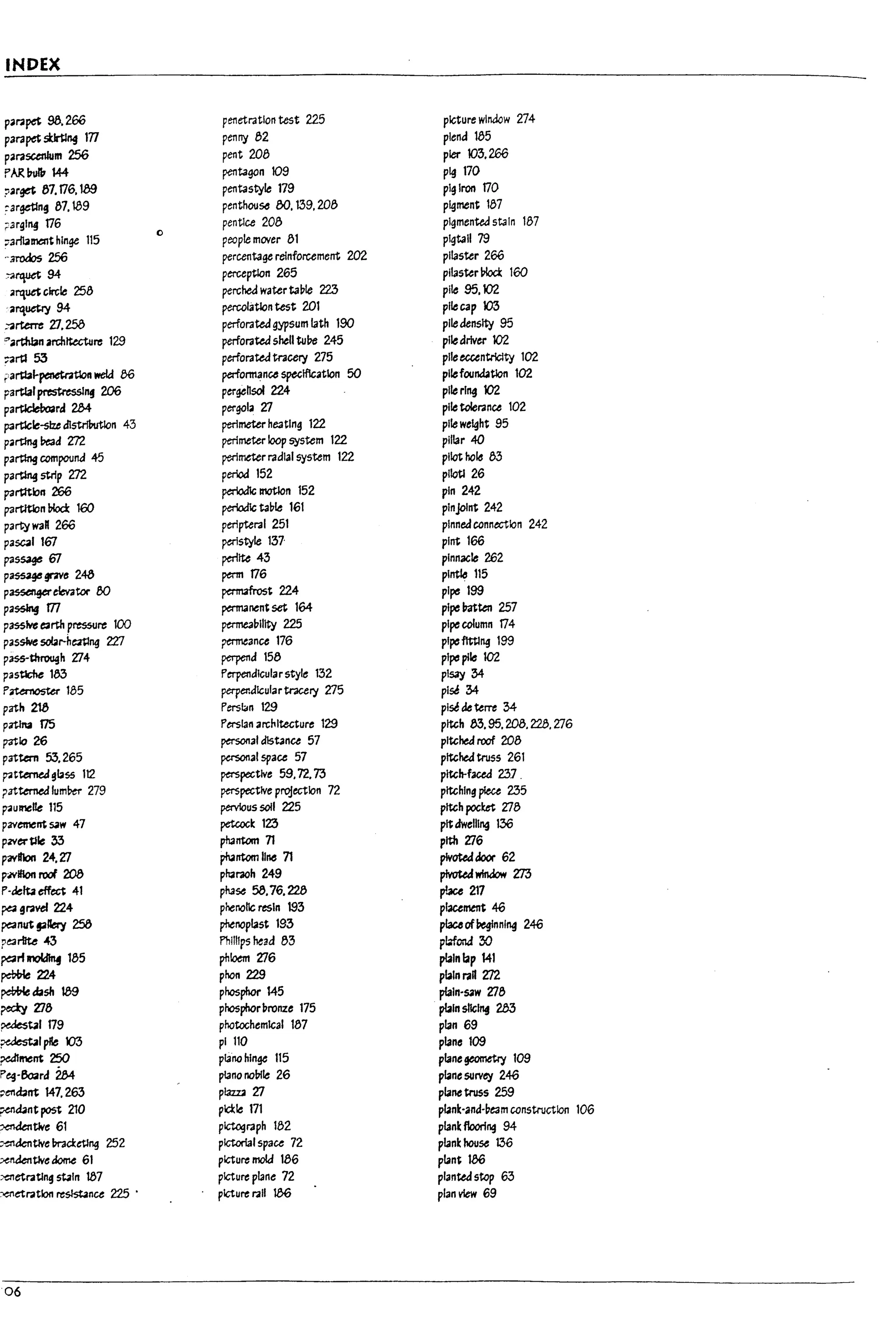 INDEX
p'l'2pet 98.266 penetration test 225 picture window 274
parapet stIrtlng tTl penny 82 plend 185
parascenlum 256 pent Z08 pier 105.266
f'AR l1ul11 144 pentagon 109 pig 170
?,rga 87.176. tag pentastyle 179 pig Iron 170
:argetlng 87.189 penthou56 00. 139. Z08 pigment 187
;;;3rgl14 176
0
pentlce 208 pigmented stain 187
;7arli3menthinge 115 people mover 81 pigtail 79
..3rodos 256 percentage relnforument 202 pilaster 266
~rquet 94 perceptlon 265 pilaster ~ 160
"rquet circle 258 perched waterta~1e 223 pile 95.102
.arquetry 94 percolatlon test ZOl pilecap 103
:3rterre ZI.258 perforated gypsum lath 190 piledensity 95
"'.rthbn architecture 129 perforated shell tube 245 piledriver 102
~rtI 53 perforated tracery 275 pileeccentrlclty 102
r'a~l-penetr.ttlon weld e6 pertormance spuiflcatlon 50 pilefoundatlon 102
partialprestressing 206 pergehsol 224 pile ring 102
particleboard 2M pergola 27 pile tolerance 102
parUcle-size d1str1Putlon 43 perimeter heating 122 pile weight 95
partlng Pe3d m. perimeter loop system 122 pillar 40
parttng compound 45 perimeter radial system 122 pilot hole 83
parting strip m. period 152 pllotl 26
paM.,n 266 periodic motion 152 pin 242
partltton bIod: 160 periodlc table 161 plnjolnt 242
party wan 266 perlpteral 251 pinned connection 242
pascal 167 ptr!style 137· pint 166
passage 67 ~Ite 43 pinnacle 262
p~gnve 248 penn 176 pintle 115
p~eb-atar 00 pernufrost 224 pipe 199
pa$5Jng m permanent set 164 pipe 1r.rtten 257
passive e3rtn pres5UI'C 100 ptrmeal1l1lty 225 pipecolumn 174
passlw: sobr-h~ng 'lZl ~ance 176 plpeflttlng 199
P
ass-through 274 perpend 158 pipe pile 102
,
pastlcile 183 Perpendicularstyle 132 pl53Y 34
P~185 perpendicular tracery 275 plse 34
path 21a Persbn 129 plse de terre 34-
pattna f75 Persian architecture 129 pitch 83.95.208.228.276
patio 26 personal distance 57 pitched roof 208
l
patWn 53.265 personal space 57 pitched truss 261
p-atterne.Jgbss 112 perspective 59.72.73 pitch-faced 237 .
patternedlum!1e-r 279 perspective projection 72 pitching piece 235
~umelte 115 pervious soil 225 pitch pocket 278
1
pavement SOIW 47 petcock 123 pitdwelling 136
pzverUIe 33 phantom 71 plthZi6
pavlf10n 24. 27 phantom line 71 pivoteddoor 62
p;NiIIon roof 208 pharaoh 249 pIvot&:fwindow m
l
P-delta effect 41 ph356 58.76.228 pI.ace 217
~91'2vef 224 phenolic resin 193 placement 46
~nut pllery 258 phenopl3st 193 piauofbeginning 246
?e3rIIte -43 PhillIps head 83 p!o:fond :30
L
~rf JnOIdInf 185 phloem 276 plain lap 141
pebO{e 224 phon 229 pblnra" Zl2
~dash 189 phosphor 145 plaln-S;iw 278
rectY Zi8 phosphorpronze 175 plain shc~ 283
L
~bl179 photochemical 187 plan 69
~lpIle 103 pi 110 plane 109
~ment 250 plano hinge 115 pl3negeometry 109
Peg-603rd 2M plano nolnle 26 pbne surv~ 246
L
~cbnt 147.263 plazzOl Zl plane truss 259
~cbnt post 210 plcl:le 171 pl3nk-ancHeam construction 106
xnaentlve 61 plcUlgraph 182 pl3nk flooring 94
;-entknUVe ma:etmg 252 pictorial space 12 plank house 136
6
~UVe&ome 61 picture mold 186 pbnt 186
;-enetl'2t1ng stain 187 picture plane 72 planted stop 63
:>eI'Ietratlon re~nce 225 . picture rail 186 plan view 69
L
U
06
 