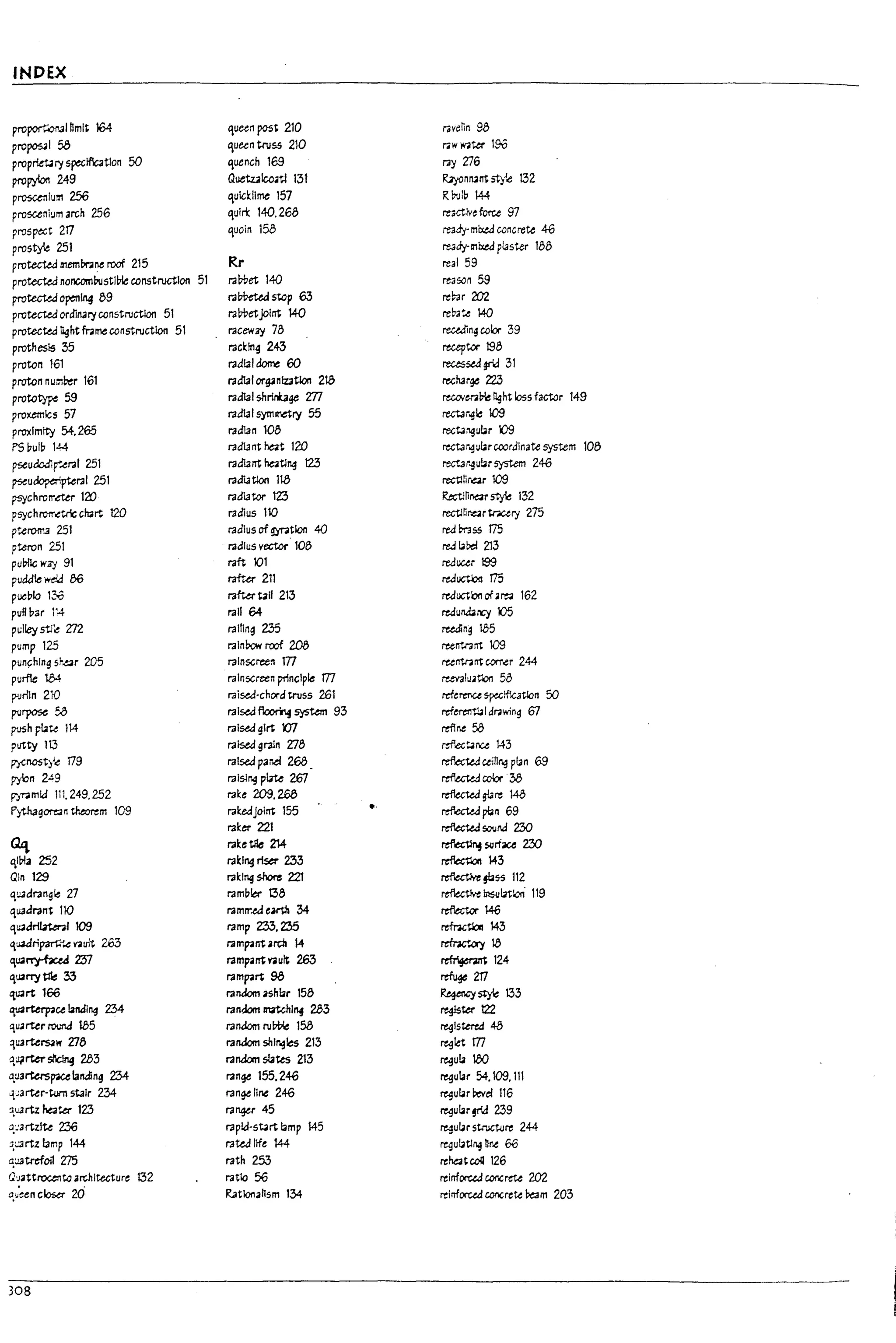 INDEX
proport:onal hmlt 164 queen post 210 ravenn 9b
prop0s41 58 queen truss 210 r.lW~ter 1%
propriet4ry speclflc3t1on 50 quench 169 r.l'j 216
pro~ 249 QuetzalcMl 13t R;yonru~ st)Joe: 132
proscenium 256 qulcldlme 157 R~lp 144
proscenium arch 256 qUIri: 140.268 react1ve force 97
prospect 2fl quoin 158 ready-mb:t.d concrete 46
prostye 251 re3dy-lnlxtd pl3ster 188
protected mem~ne roof 215 Rr real 59
protected noncomPustlVle constructlon 51 r.l7tlet 140 re350n59
protected openl"4 89 ra*aeastep 63 re~r202
protected ordinal)' constructlon 51 ra7tletjol~ 140 re~te 140
protected right mmeconstruction 51 racew7j 78 reu.din~ cob- 39
prothes15 35 rac~!ng 243 receptor 198
proton 1-61 radial dome 60 recessed grid 31
proton num~r 161 radialorgini:z3Uon 213 rech3rge 223
prototype 59 rad131 shrinbge m recotm~ Ilght loss factor 149
proxemlcs 57 radial symmry 55 rect.; r~~ 109
proximity 54.265 radlan 108 rectJr.gubr 109
PS pulp 144 radla ITt rat 120 rect.;r~ubr coordinate system 108
pseudodlr
..eral 251 radIant ~t1~ t23 rect3r~ubr system 2%
pseu~pteral 251 radlatlon 113 rectllirar 109
psychrorr.ettr 120 radIator lZ3 Rtctmnar~ 132
psychl'O"lT"oe:trlc ch3rt 120 radius 110 rectJnr.e.tr;nc.ery 275
ptef'OlT3 251 radius of gyration 40 red Pr:3SS fl5
pteron 251 radius vector' 108 red ~Pe! 213
I
puUl1c WZ'j 91 raft 101 reducu 199
puckfle wda 86 rafter 211 reducU?!l 175
puc!7lo 130 rafW tail 213 reductk:xl of.~ 162 I I
puR u;;r 1'4 rail 64- redurWrGy X)5
I
p(;lley stl~ 2J2 ralflng 235 ru&ng 185
pump 125 rainbow roof ~ runtnnt109
pun~hlng srar 205 ralnSCree:l lTl runtnnt corr.er 244
I
purfte 184 ralnscreen principle m reevalu.rcn 58
I
puriln 210 rai~-chord truss 261 reference ~1fIc3tlon 50
purpose 5.3 rai~ ~ system 93 referen~1 dr.lwing 67
push Ft.te 114 ral~glrt m rtflne 50
L
putty 113 raised grain 2:78 r:flectJnee 143
P'1'nost:l~ 179 ralsed par.a 268_ refb;t.e.d c.ein~ pl3n 69
pybn 2Ag ralslng plate 267 ~cclx·38
py~mld 111.249.252 rake 209.26a reflected s!are 148
b
f'ytnagor-=:;;n theorem 109 rakedJoi~ 155 .' refoecW pbn 69
raker 221 reflecUd sovrJ 230
G£l ra~e tile 214 ~SlIrface 230
ql!7la 252 ra~l"4 riser 233 ~143
~
Qln 129 rak1"4 shore 22T ~§bss 112
qUJdrangle 27 ramu~ 138 ~ In$u~lol'i 119
qUJd1"3nt 110 ramrr.eJe~ 34- rtftect.or ~
qu.ad~1109 ramp 233, Z35 refractloll 143
,uadtipan:~ va~ 263 rampa~ ardl 14 refrW,uy ~
~
q~~Z37 rampa~ rau/t 263 ~124
qU3rry~ 33 rampart 98 refuge 2f7
'l~rt 166 random ashbr 158 ~ency style 133
,,R~ce bndl~ 234 rant..lom maunl"4 283 reglstert22
~
quarter l"01.lnJ tb5 random row':: 158 registered 48
1U3rtersaW 2Jf) random shingles 213 reglet m
Q,qrter~ 283 rarubn sla~ 213 regula 100
a,u3rtersp1Celanding 234 range 155,246 regular 54,109, III
~~
'F3rter-t.um st3lr 234 range I1ne 246 regular Pe't'cl 116
:l.u3rtZ heater 123 ra"¥, 45 regular !rid 239
Q,:':3rtzlte Z36 rapld-st4rt I3mp 145 reguIar stroct<Jre 244
J.~rtz lamp 144 ra~ life 144 ~ulat1~ nne 66
Ir
q:J3tref0l1 Z75 rath 253 rehat coli 126
Q~3ttroc.et1to architecture 132 ratio 56 reinfOtUJ conert'U 202
a.u'een ctosa- 20 Rationalism 134 reinfOtUJ concrete ~m 203
~-
308
r .
i
 