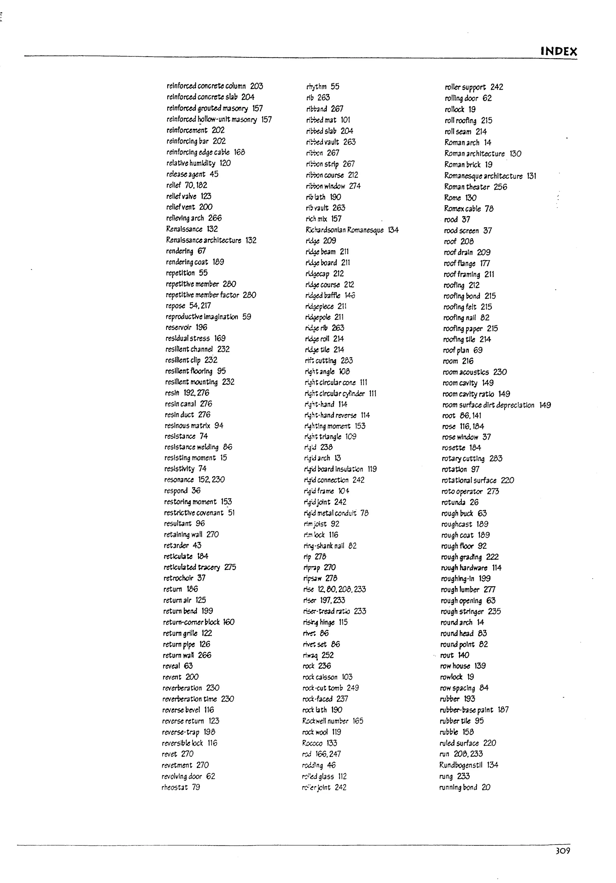 f INDEX
I reinforced concrete column 203 rhythm 55 roller support 242
reinforced concrete sb1:J 204 riP 263 roln~door 62
reinforced grouted maSOl1fj1 157 ril+.ind 261 rollocl: 19
I reinforced '!allow-untt 1T135Oflfjl 157 ri~amat 101 roll roofing 215
reinforument 202 ri~sla~ 204 roll se<am 214
reinforcing par 202 ri~V3ult 263 Roman arch 14
reinforcing edge ca~ 168 ricwn 267 Roman architecture 130
relative humidity 120 rI~nstrip 267 Roman~lck 19
release agent 45 rimncou~ 212 Romanesque architecture 131
relief 70. 182 r.~winaow ZJ4 Roman theater 256
reliefvalve 123 r,g~th too Rome 130
reliefvent 200 ri~V'3ult 263 Romex caule 78
relieving arch 266 rich mix 157 rood 37
Renaissance 132 Ricft3rdsonlan Rom3nesque 134 rood screen 37
Renaissanc.-. architecture 132 r~ 209 roof 208
I
rendering 67 rid¥ ream 211 roof drain 209
rendering coat 189 r.:l.Jeboard 211 roofflange m
repetttlon 55 ~p212 roofframing 211
repetltlve mem~er 280 r~course 212 roofl~ 212
I
repetitive memuer factor 280 r'~ I73ff!e 140 roofJ~ rond 215
repose 54.217 ~plece 211 roofl~ felt 215
reproductNe imagination 59 rid¥pole 211 roofl~ nail 82
reservoir 196 ~rlb263 roofl~ paper 215
residual stress 169 ~roIl 214 roofI~ tile 214
resilient channel 232 ~t11e 214 roofplan 69
resilient clip 232 ~ cutting 2b3 room 216
resilient flooring 95 right angle 108 room acoustics 230
resilient IT1OlnU~ 232 ro:1htclrcularroM 111 room cavity 149
resin 192.'lJ6 rig~clrcularC)11rJer 111 room cavity ratio 149
resin canal ZJ6 r~'Hand 114 room surface dirt depreclatlon 149
resin duct 'lJ6 r'-3~t-h.and reverse 114 root 86.141
resinous IT13trlx 94 r~ht!ng morr.e:rt 153 ~ 116.184
resistance 74 r+~t triangle 109 rose wlnaow 37
resistance weldIng 86 r'..:l'J 238 rosette 184
resisting moment 15 r'~'J arch 13 rotafjl CtIttl~ 283
resistivity 74 r~ mrd Insu~tlan 119 rotation 97
resonance 152. 2.30 r# connectlcn 242 rotational surface 220
respond 36 r'~:.afr;;me 104- rota operator 273
restoring moment 15;3 r-!JJoint 242 rotunda 26
restrlct1v~ covenant 51 r,!?J rnetatcondurt 78 rough !rod: 63
resultant 96 rtmjc1st 92 roughcast 189
retaining wall 'lJ0 r.m~ 116 rough coat 189
retlrder 43 rtr.;-shank nail (';2 rough floor 92
reticulate l34 rip 'Zle rough grading 222
retlcubteJ ~ Zl5 ~p 'lJ0 rough hardware 114
retrocholr 37 ri~w 'lJ8 roughing-In 199
return 186 ~ 12.80.200.233 roughluml:Jer m
return air 125 ~ 197.233 rough ~nlng 63
return ~rJ 199 rise;--tread ratio 233 rough 5tr1~er 235
retUrM-COfMr plock 160 ~~hfnge 115 round arch 14
return grille 122 ~86 round head 83
return pipe 126 ~set 86 round point 82
return wan 266 ri~ 252 rout 140
reveal 63 roc!: 236 row house 139
revent 200 rca caisson 103 rowlocl: 19
revem:ratlon 230 rca-cut tomb 249 row spacing 84
revem:ratlon Clme 230 rca-faceJ 237 rul7Ver 193
reverse :level 116 rca ~th 190 ru~~se paint 187
reverse return 123 Rc.dwell numb>er 165 ruul1er tile 95
reverse-trap 198 rca wool 119 rubule 158
reversll1te uk 116 Roccco 133 rulea surface 220
revet VO rcJ 166.247 run 208.233
revetment 270 rr-...Jdinq 46 Rundrogenstll 134-
revolving door 62 r;;;'~ gL-Jss 112 rung 2.33
rheostat 79 r.;-:·ujoint 242 running Mnd 2J)
309
 