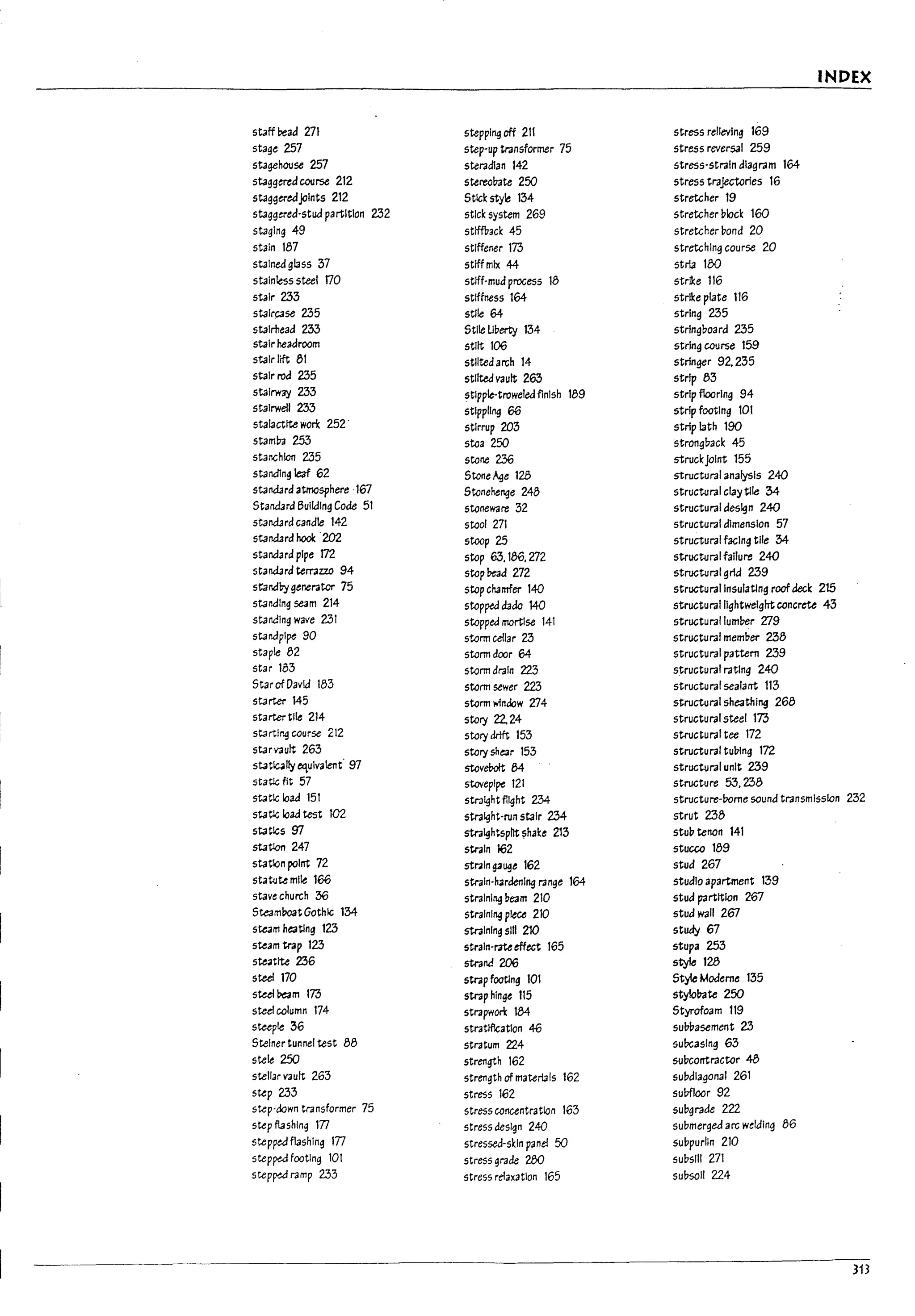 r
I
I INDEX
staff Pead 271 stepping off 211 stress relieving 169
stage 2!57 step-up transformer 75 stress reversal 259
stagehouse 2!57 steradian 142 stress-strain diagram 164
staggtred COtJI'Se 212 stereo~te 250 stress trajectories 16
staggeredjoints 212 Stk;k style 1:34 stretcher 19
staggered-stud partition 232 stick system 269 stretcher block 160
staging 49 stlffVack 45 stretcher bond 20
stain 187 stiffener 173 stretching course 20
stained gl3ss 37 stfffmlx 44 stria 180
stainless steel t70 sttff-mud process 18 strike 116
stair 233 stiffness 164 strike plate 116
staircase 235 stile 64 string 235
stalrhead 233 Stile Uberty 1:34 stringboard 235
stair headroom stilt 106 string course 159
stair lift 81 stilted arch 14 stringer 92. 235
I
stair rod 235 stilted vault 263 strip 83
stairway 233 stipple-troweled flnish 189 strip flooring 94
stairwell 233 stippling 66 strip footing 101
stalactite wo~ 2!52· stirrup 203 strip lath 190
stam~ 253 stoa 250 strongl7ack 45
starIChlon 235 stone 236 struckJoint 155
standlng leaf 62 Stone~e 128 structural analysis 240
standard atmosphere ·167 Stonehenge 248 structural clay tile 34-
Standard BUilding Code 51 stoneware 32 structural design 240
standard candle 142 stool 271 structural dimension 57
standard hook ·202 stoop 25 structural facing tlle :34-
standard pipe 172 stop 63, 186, 272 structural failure 240
standard terrazzo 94 stop bead 272 structural gria 239
standby generator 75 stop clurnfer 140 structurallnsulatlng roof decI: 215
standing seam 214 stopped dado 140 structural lightweight concrete 43
standing wave 231 stopped mortise 141 structural lumber Zl9
standpipe 90 storm cellar 23 structural member 238
staple 82 storm door 64 structural pattern 239
star 183 storm drain 223 structural rating 240
Star of David 183 storm sewer 223 structural sealant 113
starter 145 storm window 274 structural sheathing 268
starter tile 214 story 22.24 structural steel 173
startlr.g course 2i2 story drift 153 structural tee 172
star vault 263 story shear 153 structural tul7ing 172
stat~11y equivalent· 97 stov~ 84 structural unit 239
statlc fit 57 stovepipe 121 structure 53,238
statk; load 151 Str.llght flight 234 structure-rome sound transmission 232
static load test 102 straight-run stair 234- strut 238
statk;s 97 stralghtspflt ~hake 213 stub tenon 141
I
statlon 247 strain 162 stucco 189
station polrrt 72 str;lin g3~e 162 stud 267
statute mile 166 strain-hardening range 164 studiO apartment 139
stave church 36 straining veam 210 stud partition 267
Steaml70atGothic 1:34- straining piece 210 stud wall 267
steam heaUng 123 straining 5111 210 study 67
steam trap 123 strain-rateeffect 165 StUp3 253
Ste.llttte 236 strand 206 styfe 128
I
steel 170 strap footing 101 Style Modeme 135
sted~m 173 strap hinge 115 5tylolr.ite 250
steel column 174 strapwon: 184 Styrofoam 119
steeple 36 strattflcatlon 46 sul7uasement 23
Steiner tunnel test 88 stratum 224 5uDc3slng 63
stele 250 strength 162 sul7contractor 48
stellar vault 263 strength of materials 162 sul7dlagonal 261
step 233 stress 162 suDfloor 92
step-down transformer 75 stress concentration 163 sUDgrade 222
step flashing 177 stress design 240 submerged arc welding 86
stepped flashing 177 stressea-skln panel 50 subpurlin 210
stepfW footing 101 stress grade 280 sUDs'" 271
step~ ramp 233 stress relaxation 165 subsoil 224
313
 