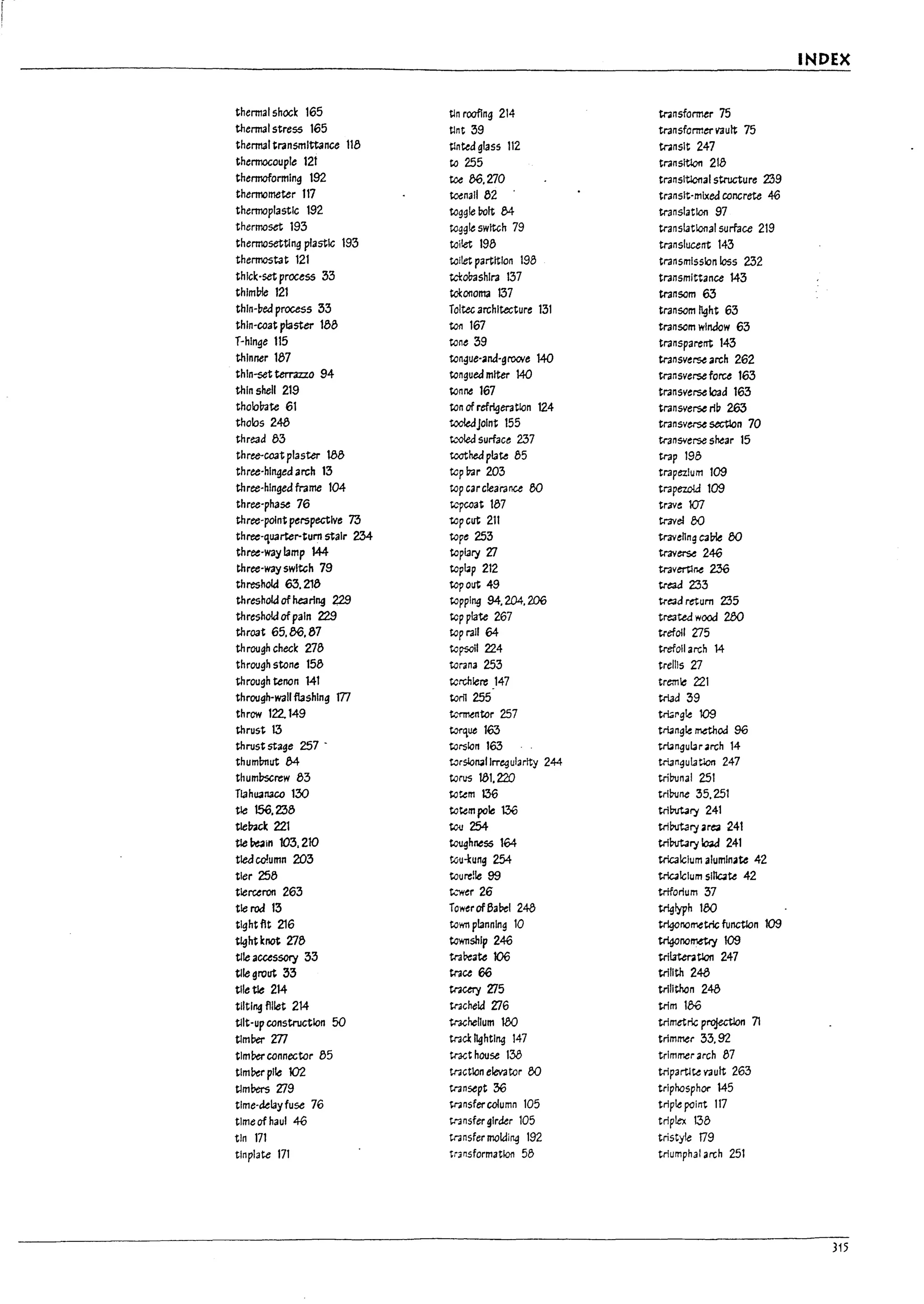 I
INDEX
thermalshock 165 tin roofing 214 transformer 75
thermal stress 165 tint 39 transformer vault 75
thermal transmittance 118 tln~d glass 112 tr;lnslt 247
thermocouple 121 to 255 transltlon 218
thermoformIng 192 toe 86.270 transltlcnal structure 239
thermometer 117 tc-enall 82 transit-mixed concrete 46
thermoplastIc 192 togg!ebolt M translation 97
thermoset 193 toggle swltGh 79 translational surface 219
thermosettlng plastic 193 toilet 198 translucent 143
thermostat 121 toilet partition 198 transmission loss 232
thick-set process 33 tcl:mshlra 137 transmIttance 143
thlmtne 121 tc-l:011orna 137 transom 63
thln-~ed process 33 Toltec archItecture 131 transom light 63
thin-coat plaster 188 to11 167 transcm window 63
T-hlnge 115 tone 39 transparent 143
thinner 187 tongue-ana-gl'OOle 140 transverse arch 262
thln-set terrazzo 94 tongued miter 140 transverse force 163
thin shell 219 tonne 167 transverse load 163
tholo~te 61 ton of refrigeraUon 124 transverse rib 263
tholos 248 tooledjolnt 155 transverse section 70
thre3d 83 t..."Oled surface 237 transverse shear 15
three-coat plaster 188 toothed pl3te 85 trap 198
three-hinged arch 13 tcp~r 203 trapezIum 109
three-hinged frame 104 top carclearanu 50 trapezoid 109
three-phase 76 tcpcoat 187 trave 107
three-point perspective T3 topcut 211 travel 00
three-'luarter-tum staIr 234- tope 253 travehng C3Ule 00
three-way lamp 144 topiary ZI traverse 246
three-way switch 79 topup 212 travert1ne 2.36
threshold 63.218 topout 49 tread 233
threshold of hearl"9 m toppl"9 94.204.206 tl"e3d retum 235
threshokJ ofpain 229 top plate 267 tre3tea wood 200
throat 65.00.87 top rail 64 tl"efoll Z75
th rough check 278 topsail 224 tl-efoll arch 14
through stone 158 torana 253 trelliS Z7
through tenon 141 t.crchlere 147 tremle 221
through-wall flashing m toril 255 triad 39
throw 122.149 t...~ntor 257 tn41"gle 109
thrust 13 torque 163 tri3ngle method 96
thrustst3ge 257 - torsion 163 tNngular arch 14
thuml:mut 84 torsloll3llrregularJty 244 triangulation 247
thumbscrew 83 torus W1.220 triDunal 251
Tlanuan3co 130 totem 136 triDuM 35.251
tie 156.238 totem pole 136 triMary 241
tlelncl: 221 tou 254 tributary are;! 241
tie ~In 103,210 toughness 164 triWtary leW 241
t1e.:J column 203 tou-kung 254 tricalclum aluminate 42
tier 258 toure!1e 99 tricalclum slnc.te 42
tlerceron 263 t..."'Wer 26 trtforlum 37
tie rod 13 Tower of63Del 248 triglyph 100
tlghtflt 216 toWTI planning 10 tri4Or.orr.etrlc function 109
~htknot 278 township 246 tri4Onometry 109
tlle acussory 33 tra~ate 106 tri!atentlon 247
tlle grout 33 trace 66 triflth 248
tlletle 214 traetry Zl5 trlflthan 248
tilting fillet 214 tracheld ZIG trim 186
1
tllt-up construction 50 tracheflum 180 trlmetric projectlon 71
J
timber 277 tracl lighting 147 trimmer 33.92
timber connector 85 tr3<:t house 138 trimmer arch 87
I
tlm!1er pIle 102 tnctlon elevator 00 tripartlte vault 263
I
tlmbers Zl9 tnnsept 36 trlphasphor 145
tlme-klay fuse 76 tl":lnsfercolumn 105 triple point 117
time of haul 46 transfer glrkr 105 triplex 138
tin 171 tnnsfer molding 192 tristyle 09
tinplate 171 transformation 58 triumphal arch 251
!
315
 