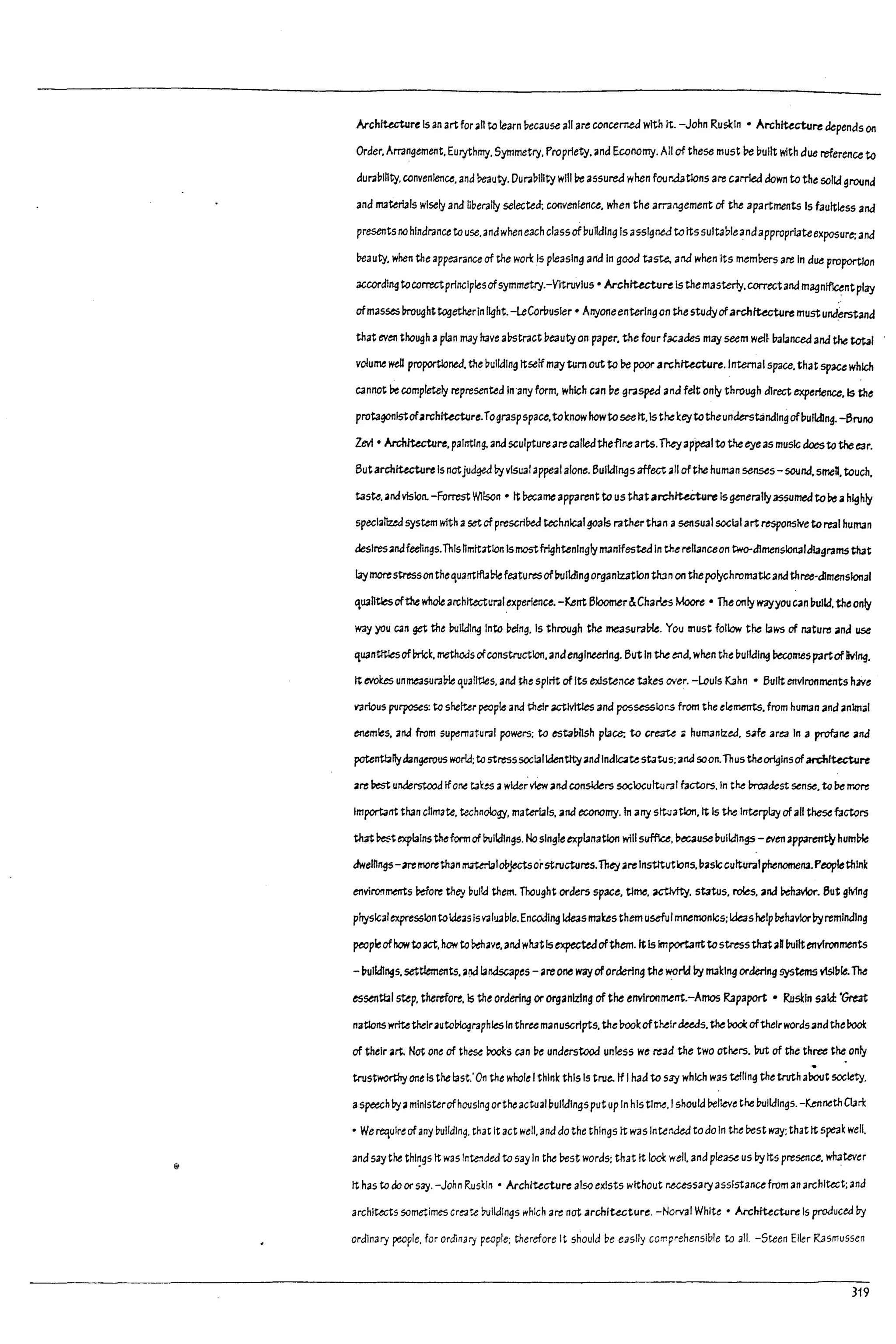 I
Architecture Is an artfor.h to learn pecause all are concerned with It. -John Ruskin • Architecture depenas on
Order. Arrangement. Eurythmy. Symmetry. Propriety. ana Economy. All of these must l:>e pullt with due reference to
duraplhty. convenience. and Peauty. Duraplhty wllll>e assured when four.datlons are c.rrled down to the solid ground
and materials wisely and liberally selected: COfwenlence. when the arrangement of the apartments Is faultless and
presents no hindrance to use. andwhen each classofbuilding Is assigned toItssultableandapproprl3teexposure: and
beauty. when the appearance of the wort Is pleasing artd In good taste, and when Its meml:>ers are In due proportion
according tocorrectprinciplesofsymmetry.-VItruvlus • Archtucture is themasterly.correctand m~ntflcentplay
ofmasses !7roughttogetherIn light.-leCorilusler • Arryoneentering an the studyofarchlUcture must und~rstand
that even though aplan mdy have abstract beauty on paper. the four f3C3deS may seem wel~ balanced and the total
volume well proportioned. the pulldlng Itselfmay tum out to l:>e poorarchttecture.1rrtemalspace. that space which
cannot ;Ie completely represented In'any form. which c.n De grasped ana felt only through direct experience. Is the
protagonistofarchitecture.rograsp space.toknow howtoseeIt.Is thekeytotheunderstandingofpulldlng. -Bruno
levi • Architecture. painting. and sculptureareC3l!edtheflne arts.They ap'peal to theeye as music doesto the ear.
Butarchitecture Is notjudged byvisuaf appeal alone. Buildings affect.1I ofthe hult13n senses - sound. smeR. touch.
taste.•ndvlslon. -Forrest WIlson • It b¢::ame apparent to us thatarchructure Isgenerally3S5umedto~ ahighly
speclal1:zed system with aset of prescribed technical goals ratherth3n asensual sccl3lart responsive toreal human
deslres.ndf~ngs.This hmltatlon IsmastfrlghtenlnglyIt13nlfested In the relianceon two-dlmenslonaldl3granns that
laymarestressonthequantlfulDiefeatures ofIrolldingorganization run on thepolychromatlcandthree-dimensional
quahtlesofthe whole architectural.experience. -Kent Bloomer&Charles Moore • The only wayyoucan pulld. theonfy
way you can get th~ buUdlng Into being. Is through the rneasural7le. You must follow the laws of natu~ ana use
quantftlesofPrick. methods ofconstruction.andengineering. But In the e:'1d. when the Dulldl"9 ~mes p3rtof living.
tt ~ unmeasura!11e qualltles. and the spirit of Its existence takes or'er. -louis Kahn • Built environments hlYe
various p1Jrposes: to sher-..er peaple ana their 0ICt1v1tles and possesslor.s from the elements. from human and animal
enemies. and from supematural powers; to estaDllsh place; to cr~ ;; humantzed. s3fe area In a profane and
potenttillfydangerous world; to stresssocialk:lentltyandIndlc.testatJJs; and soan.Thus thearlglnsofardIlUcture
a~ ;lest un.derstood Ifone t31:~ awlde~view.nd considers sociocultural factors. In the In-oaQest sense. to !;Ie rr.ore
Important th3n climate. technolcgy. materials. and economy. In arry stt.uatIon. It Is the Interplay of all these f.Jctors
thatl>est ~lalns thefonn of buildings. Nosingle explanatlon willsufflc.e. M:3useDulldlng.s - even apparerrtly huml:>le
dwelhngs - artrno~than material09jectsorstructu~s.They.rtInstttutk:>ns.pasJc cultural phenomena.Peoplethink
envil'O!'lmerTts !lefore they l7ultd them. Thought orders space. tlme. actMty. status. roles. and Pdl3V1or. But gMng
physicalexpression toIdeas Isva1U3Die.Encoding ideas ma~s them usefuImnemanlcs; Ideashelp behavlarbyreminding
peopleofhowto act. how to ~ave. and what Isexpectedofthem. ItIs 1mportant tostress thataD builtenvironments
-i:lulldings. settlements. and landscapes - are one way ofordering the world I:Iy making ordering systems vIsIi:lle. The
essentbl step. therefort.1s the ordering or organizing of the envlronment.-Arnos Rapaport • Ruskin sald:'~
nations writetheir.uto!1lographlesIn three manuscripts. the l7ookofthelraeeas.the 0001.:aftheirwords and the Pock
of their .rt. Not one of these Pocks C3n pe understood unless we read the two others. Put of the th~ the only
trustworthy one Is the last.'On the whale Ithink this Is true. If Ihad to say which was telling the truth about society.
aspeech by aministerofhousingortheactualbUildingsputup In his time. Ishould Pellev~ the I7ultdlngs. -KennethClart
• We requlr~ of any building. chat It act well. and do the things It was IntertJed to do In the Pest way: that It speak well.
and say the thl~gs It waslnte1'lded to sayIn the best words; that It lool: well. and please us I1y Its presence. wnatevu
It has to do or say. -John Ruskin' Architecture also exists without r.ue5sary assistance from an architect; and
architects sometimes cre-a~ buildings which are nat architecture. -Norval White' Architecture Is produced by
ordinary people. for ordinary people: therefore It should be easily comprehensible to all. -Steen Eller R3smussen
319
 