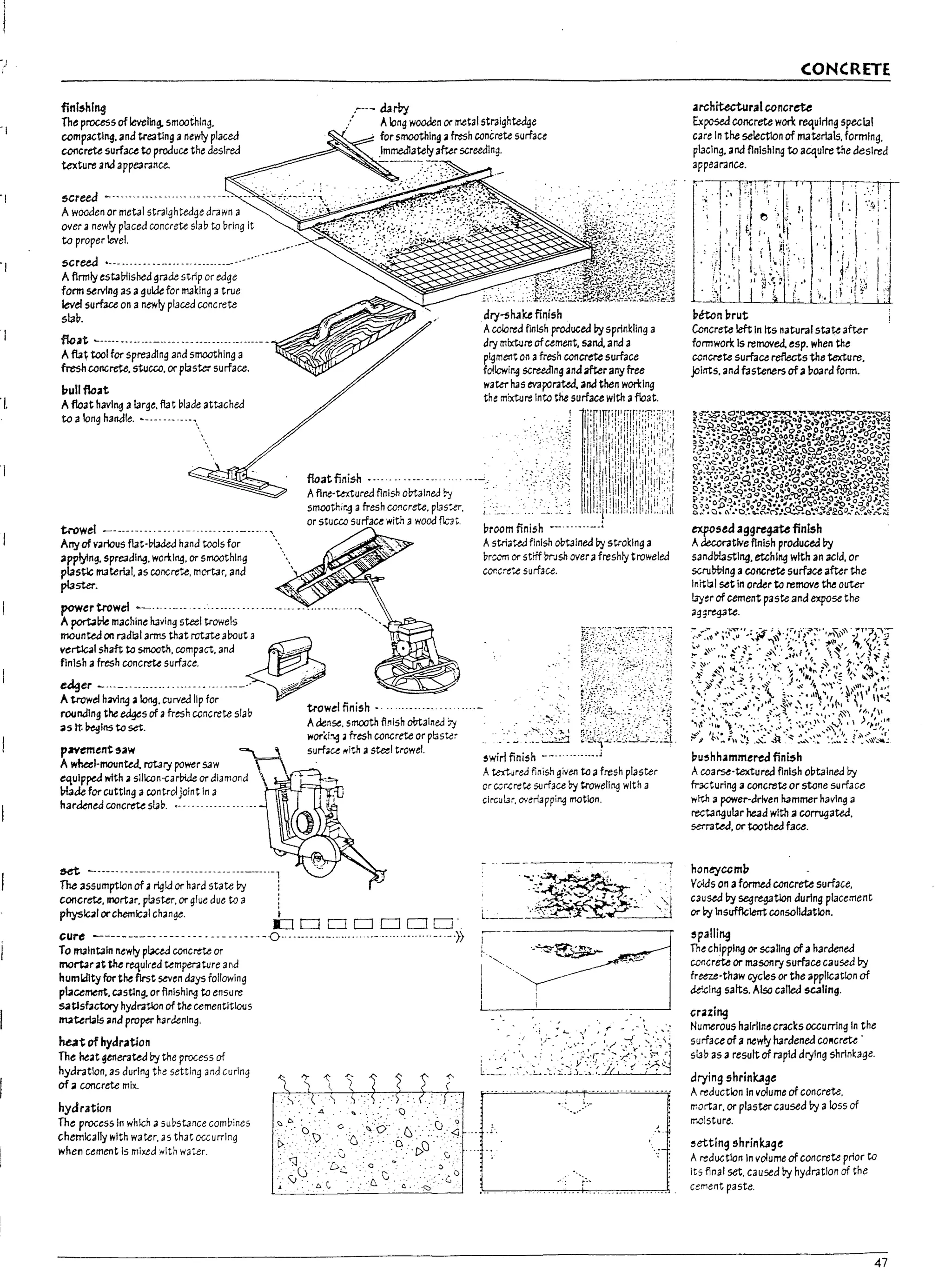 ''-I.
lI
finl,hlng .~--- dar+J
The process of leveling. smoothing.
compacting. and tre3tlng anewly placed
concrete surface to produce the desired
texture and appe3r3nce.
.:' Along wooden or metalstraightedqe
for smoothing .a fresh concrete surface
.lmmedlatelyafter screealng.
screed ----------------------------- --
Awooaen or metalstr3lghtedge drawn a
over <I newly placed concrete sl3bto bring it
to proper level.
5GreeJ .----.. ------------ ----------------
Afirmly esta!7lished grade strip or edge
form serving as aguide for making 3 true
eve/surface on anewly placed concrete
slab.
flc.at ~----- -"" -------- ---- ---- ----- --- ----- --v:.-"/"""'-• .%"",,-,
Afu~ tool for spreadlng and smoothing a
fresh concrete. stucco. orplaster surface.
l7ullflo.at
Afloat havll1{1 alarge. flat blade attached
to along handle. L_. _____ ----
trowel -----.---.. --------.--------------,
Arry of v.arlous fut-bWed hand tools for .
appJ:t!ng. Spreadl"9. won:lng. or smoothing ....
plaStlc material. as concrete. mortar. and '
pl3ster.
powertrowd
A port.aPle machine having steel trowels
float finish .--- ---- ---- ---
Aflne'~ured flnlsh obtained by
smoothir.q 3 fresh CO!1crete. p13s:er.
or stucco surfau with awood fl..,"'3".
moun~ on radlalarm5 that rot.1te about a ,
vert1c41 shaft to smooth. compact. and • ~
;;:~;c:::~;,~f~---<~ _
roondlngthe~sofafreshconcreteslaD trowdfinlsh· ---------
3Slt ~Ins to set. Adense. smooth finish obtained 7j
wor(l~ • fresh concrete or plaster
p7f'ement,.aw surface /lith 3 steel trowel.
Awhe.el-mounted, rotary power saw
eqUipped with.a slllc.on-carbiJe or diamond
!n.1Je for cutting acontrolJOint In a
hardened concrete SIaD. .-- -- -- -- -- -- .. ---
&et ~- ..------------ ---------------------,
The assumption of ~ ~ld or hard state by i
concrete, mortar. pasw. or glue due to a !
phys1c41 orchemical ch~nge. I
£JDDDDCJO-
cure ---------- ---- ----. --- ---- ---0.. ---.--..--............---- ....--.... "-' ....»
To maintain ntwly plaua concrete or
rnortJr at the required temperature and
humidity fur the first seven days following
placement. castlng. or finishing to ensure
satisfactory hyaratlon of the cementltious
materials ana proper hardening.
hut of hydr.atlon
The heat ~enerateJ by the process of
hydr3tlon. as during the setting and curing
of a concrete ml)(.
hydration
The process In whk;h asubstance combines
chemlGally with water. as that occurring
when cement Is mixtd rllth water.
dry-shake finish
Acolored finish produced by sprinkling a
dry mixture ofcement. sand. and a
pyment on afresh concrete surface
follcwir.g screedlng and after any free
water has evaporated, and then won:lng
the mixture Into the surface with afloat.
j
1
l:[.lITPf
,Pf.W.':':T::I.:':.
. il·ill:I!::::!;!!il:::'i;:}:.
. : :11·illlll:I·!!,:,·iil'i'i'
II'" "I', ,., . '
I,ll:" ill.i;j""'I.j'I.'"
I
til "':;' :11. 1 1..
"I r'i:·~l:iill!:".'1;..,:'.:
. 1:lid:il!d!i1il/. :.,
II:i:j! jl,'klii)
c ,1I':'I':I.:l:dl'"I...",
proom finish --.-------..!
Astriated flnlsh obtained by stroking a
Dr~"'m or strff ttrJsh overafreshly troweled
co~cr~..e surface.
......
~ .>.~~>~., .
~wirl finish
Atextured fini$-' given to afresh plaster
or ccr~rete surface by troweling with a
clrcui3~. overlappi~ matlon.
- -
l~~'-':{';:t;i.'~&±;-~'~1
CONCRETE
architectural concrete
Ex~ concrete won: requiring special
care In the selection of materials. forming.
placing. and flnlshlng to acquire the desired
appearance.
peten brut
Concrete left In Its natural state after
formwork Is removed. esp. when the
concrete surface refleGts the texture.
joints. ana fasteners ofa !?oard form.
exposed agg~ finish
Adeccr3tlve finish produced ry
sand!:T!astlng. etching with an acid. or
scrul7t:>lng aCOllGrete surface after the
Inrtl:al set In order to remove the outer
layer of cement paste ana expose the
aggregate.
bu~hhammered finish
Acoarse·textured finish o17talned by
fr3cturlng aconcrete or stone surface
wtth a power·drlven hammer having a
rectangular head with a colTIJgated.
serrated. or toothed face.
honeycom17
Vvlas on aformed concrete surface,
caused ry segregaUon during placement
Of' Dy Insufflclerrt consolidation.
~pa!ling
The chlppl"9 or scaling of ahardened
CC11crete or masonry surface caused ry
freeze·thaw cycles or the applk;atlon of
de'.cI"9 salts. Also called 5(;3l/ng.
crazing
Numerous hairlinecracks occurring In the
surface of a newly hardened COllcrete -
slab as aresult of rapid drying shrinkage.
drying shrinkage
Areduction In volume of concrete.
mortar, or plaster caused by aloss of
moisture.
~etting shrink3ge
Areduction In volume of concrete prior to
Its final set. caused by hydration of the
cement paste.
47
 