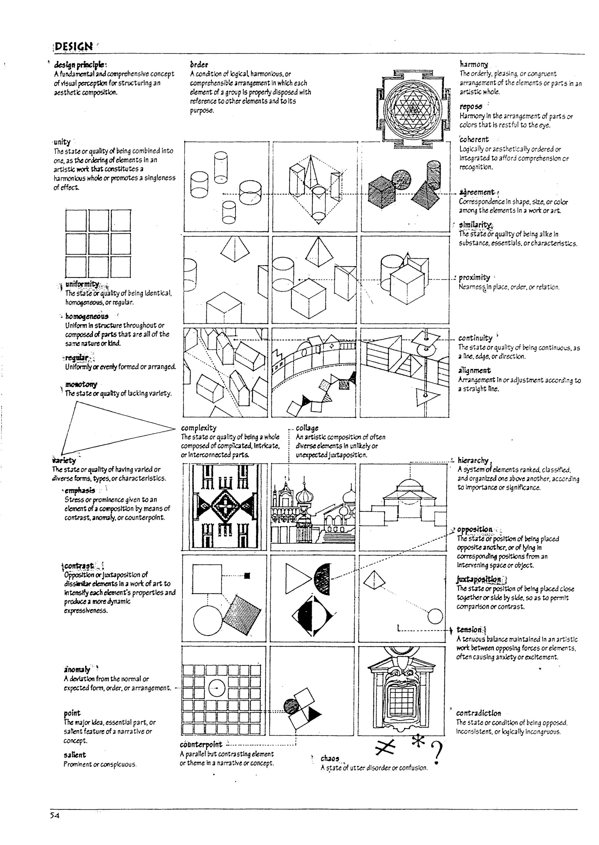 ~ ~~ft prfncfvle:
Afundarrental and CDtnprehenslve concept
of visual ~ptIon for structuring an
aesthetic CDmposltlon.
unity'
The state or quanty of Peing combined into
one.astheorJerl~ofelements In an
arUstle lI'OIi: tIut coostItutes a
harmonious whole or promotes a singleness
of effect..
DOD
DDD
DDD
'j 1I~_,".ity;",~
The stateOrquantyof being Identical.
hOlT'lOgtl1tlOUS. or regular.
';. homogeneeu '
Unlfonn In strtJcRlrethroughout or
composedofparts that are all of the
same ~ture orkIM.
~~~::l
Uniformlyorevenlyformed or arranged.
~ motOtony
The state or~U411ity of lacKing variety.
~-
The stJte or 'l.U41nty of having varied or
alV~ forms. types.or eharaeterlsties.
,~.
Stress or prominence given to an
elcma1t ofaCO«1posltlon by means of
contrast. anomaly. orcoonterpolnt.
l~~:~i
opposttIon orJuxtapos{tlon of
dlssinlbr ~ In awon: ofart to
intensifyeach eb1ent's properties and
proGuceamoredynamic
expres5iveness.
brder turmony
ACDnditlon of ~ic3l harmonious. or
comprehensible ma~ement In which each
element of agroup Is properly disposed with
reference to otherelements and toIts
purpose.
The orderly. pleasing. or CO!1gruent
arrangement of the elements or p3~S ill an
arUstle wnoIe.
1'epCS6 :
~rmony In the arrangement of parts IX'
colors that Is restful to the t:ye.
I[
Ii
I
'caherent
lc.:3ic311y or 3esthet~311y ordered or
lnU.grated to afford comprehension cr
recognition.
~====~==~~====~==~~I========~
1---~.--..:proximity
: . ' I Ne3rT1es~ln place. order. or relatIOn
I  : I
~~~~~====~I I
campJexity
The state or quality of reing awhole
composed ofcomp'bted,lntricate,
or Interconnected prts.
,., caJlage
canUnuity ;
The state or quality of belnq contlnuoi.!S. as
a nne. ~e. or dlrectlon.
ai~~
Amngement In or adjustment acccrdi,,~ to
astialqht nne.
~ An artistic ccmpositlon of often
dlverse ele:na1ts In ~n ti1:tly or
unexpectedJuxtapositbn.
r-------..;-=-::..;;.=
...=
..;.;.;.
..""'
..~
.....!. kmrchy l
I ! . Asyst.e'mofeiements r.lnKea. elasslf.e.d.
I I and organfud one 3DOYt: another. acwrdin~
to importance or s~nlfcanu.
rl~lR ··m II
~~~~ I~==::=;:,;:::::::==_-=---=·-=--~-/~~~;~":'=d
~======~ r corresponJlng posltlons from an
......
[>f
I! -/.--' ntervenlngspaceor<*ject.
.
_ ....... - . . . 11[, '<t>'
" '. ' ..
II. ju$~
I
The stateor poSm,n of Delng placed close
~>/ I,
~r()('s~byskk.so.stopermtt
·...0 comparlsonorcontnst.
L.__ -------. t ~iDric~
Atenuous Valance malntalneJ In an artistic
m retween opposl~ forces orele~t5.
often causing anxiety or excttement.
A~Ion from the normal or
1
0 ODD
inoNIy' §DDODD
expected form, order. or arrangement. -..~ 0 DOD
54
'nt DDITTIDD
~I!14Jor idea, essential pa rt. or DDDDDDO
satlent feature ofa narrative or D_ i OUOD
concept.
,.alient
Prominent or conspicuous.
~QnUrpolnt .:........-.................:
A parallel M contrasting element
or theme in anarT3tlve orconcept.
, wo,
A5~3te Of utw disorder or CDnfUSlon. •
, cantndlctlon
The state orcoodltlon of beln~ opposed.
Inconsistent. or lc.:Jically Inwngruous.
L.
L
u
I
tJ
I
U
I
U
U
i
!
P
~
I
P
J
~
I
~
r~
I
I·
L
I
r
!
 