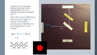 Since the waves differ by λ,
they are once again in
phase and result in
constructive interference
(and brightness in the
image). d2
d1
½ λ
½ λ
Δd = ½ λ + ½ λ
= λ
Image at detector
http://www.lightandmatter.com/html_books/0sn/ch06/figs/hw-sine-wave.png
Likewise, the movable
mirror only has to be
adjusted by ½ λ to
change the path travelled
by λ.
 