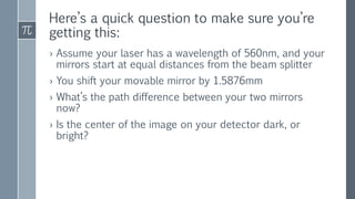 Here’s a quick question to make sure you’re
getting this:
› Assume your laser has a wavelength of 560nm, and your
mirrors start at equal distances from the beam splitter
› You shift your movable mirror by 1.5876mm
› What’s the path difference between your two mirrors
now?
› Is the center of the image on your detector dark, or
bright?
 