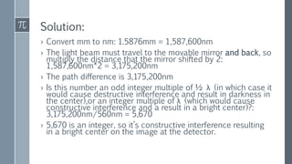 Solution:
› Convert mm to nm: 1.5876mm = 1,587,600nm
› The light beam must travel to the movable mirror and back, so
multiply the distance that the mirror shifted by 2:
1,587,600nm*2 = 3,175,200nm
› The path difference is 3,175,200nm
› Is this number an odd integer multiple of ½ λ (in which case it
would cause destructive interference and result in darkness in
the center),or an integer multiple of λ (which would cause
constructive interference and a result in a bright center)?:
3,175,200nm/560nm = 5,670
› 5,670 is an integer, so it’s constructive interference resulting
in a bright center on the image at the detector.
 