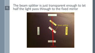 The beam splitter is just transparent enough to let
half the light pass through to the fixed mirror
beam splitter
source
 