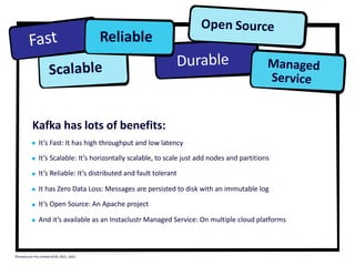 Kafka has lots of benefits:
It’s Fast: It has high throughput and low latency
It’s Scalable: It’s horizontally scalable, to scale just add nodes and partitions
It’s Reliable: It’s distributed and fault tolerant
It has Zero Data Loss: Messages are persisted to disk with an immutable log
It’s Open Source: An Apache project
And it’s available as an Instaclustr Managed Service: On multiple cloud platforms
Managed
Service
Fast
Scalable
Reliable
Durable
Open Source
©Instaclustr Pty Limited 2019, 2021, 2022
 
