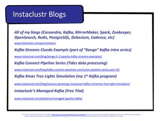 All of my blogs (Cassandra, Kafka, MirrorMaker, Spark, Zookeeper,
OpenSearch, Redis, PostgreSQL, Debezium, Cadence, etc)
www.instaclustr.com/paul-brebner/
Kafka Streams Cluedo Example (part of “Kongo” Kafka intro series)
www.instaclustr.com/blog/kongo-5-3-apache-kafka-streams-examples/
Kafka Connect Pipeline Series (Tides data processing)
www.instaclustr.com/blog/kafka-connect-pipelines-conclusion-pipeline-series-part-10/
Kafka Xmas Tree Lights Simulation (my 1st Kafka program)
www.instaclustr.com/blog/seasons-greetings-instaclustr-kafka-christmas-tree-light-simulation/
Instaclustr’s Managed Kafka (Free Trial)
www.instaclustr.com/platform/managed-apache-kafka/
Instaclustr Blogs
© Instaclustr Pty Limited 2019, 2021, 2022 [https://www.instaclustr.com/company/policies/terms-conditions/]. Except as permitted by the copyright law applicable to you, you may not reproduce, distribute,
publish, display, communicate or transmit any of the content of this document, in any form, but any means, without the prior written permission of Instaclustr Pty Limited.
 
