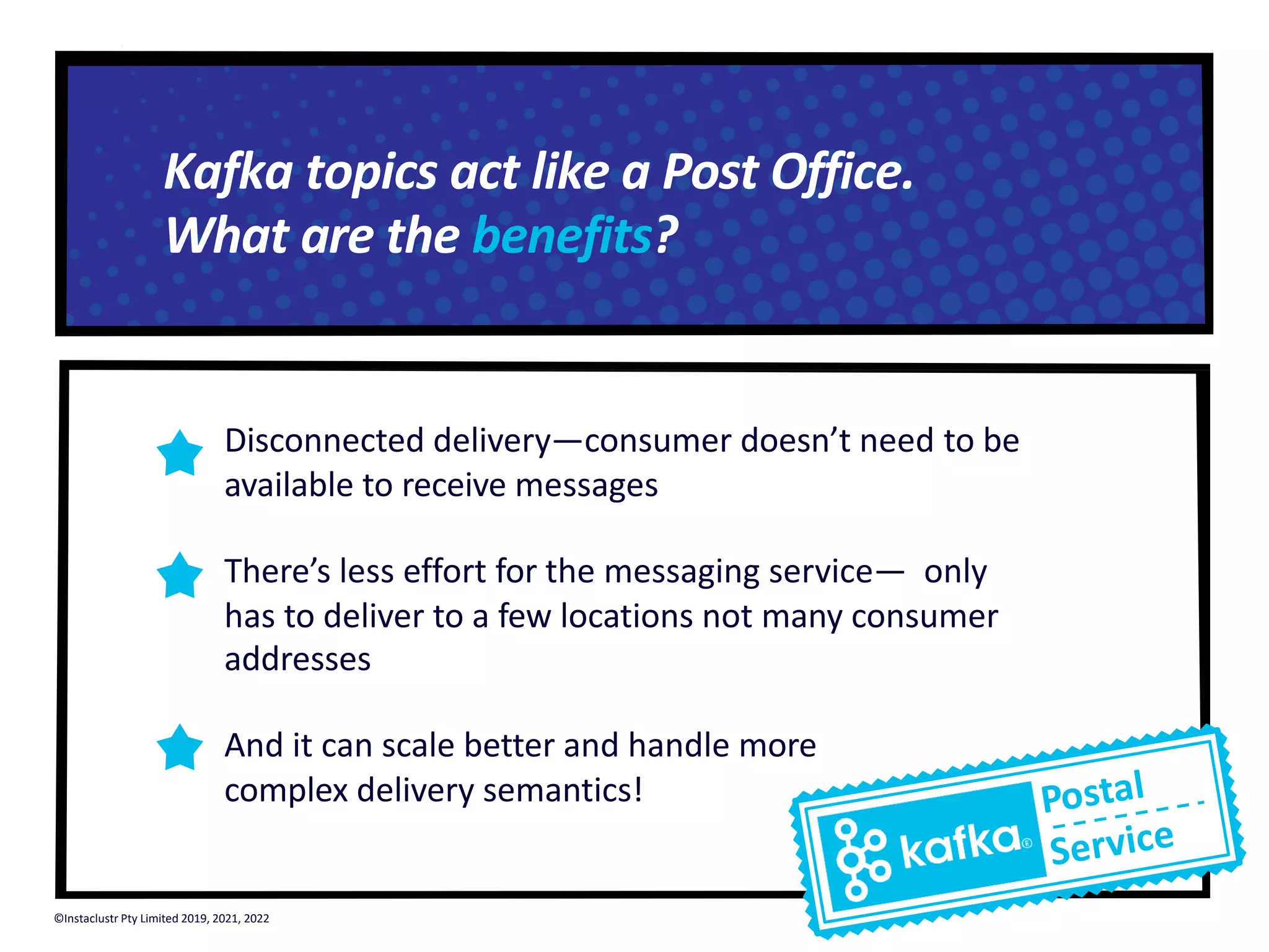 Disconnected delivery—consumer doesn’t need to be available to receive messages There’s less effort for the messaging service— only has to deliver to a few locations not many consumer addresses And it can scale better and handle more complex delivery semantics! Postal Service Kafka topics act like a Post Office. What are the benefits? ©Instaclustr Pty Limited 2019, 2021, 2022 