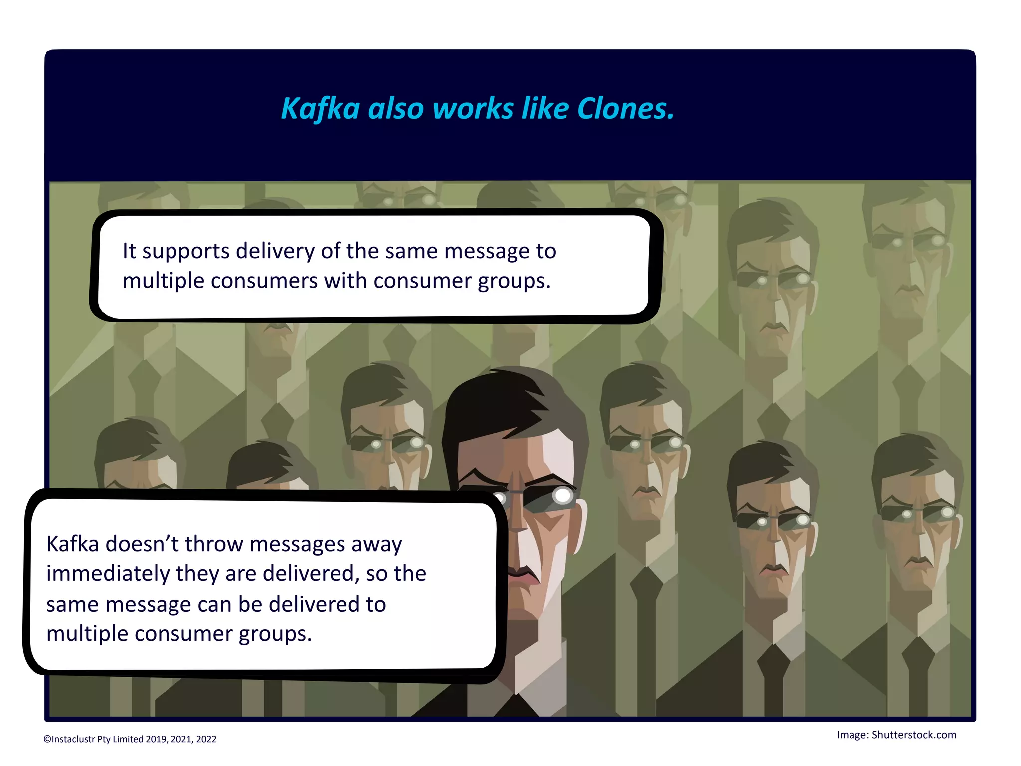 Kafka also works like Clones. It supports delivery of the same message to multiple consumers with consumer groups. Kafka doesn’t throw messages away immediately they are delivered, so the same message can be delivered to multiple consumer groups. Image: Shutterstock.com ©Instaclustr Pty Limited 2019, 2021, 2022 