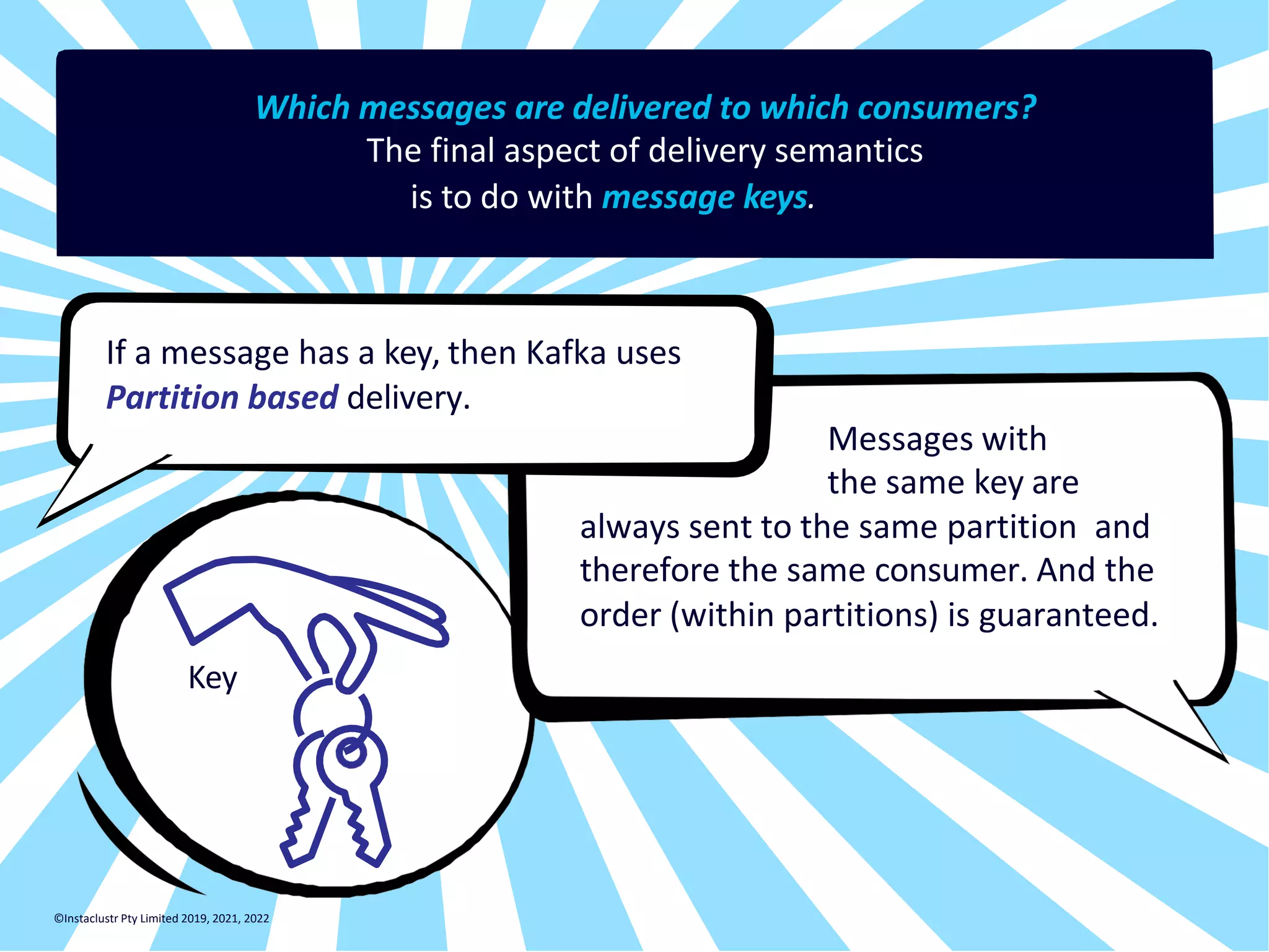 Which messages are delivered to which consumers? The final aspect of delivery semantics is to do with message keys. If a message has a key, then Kafka uses Partition based delivery. Messages with the same key are always sent to the same partition and therefore the same consumer. And the order (within partitions) is guaranteed. Key ©Instaclustr Pty Limited 2019, 2021, 2022 