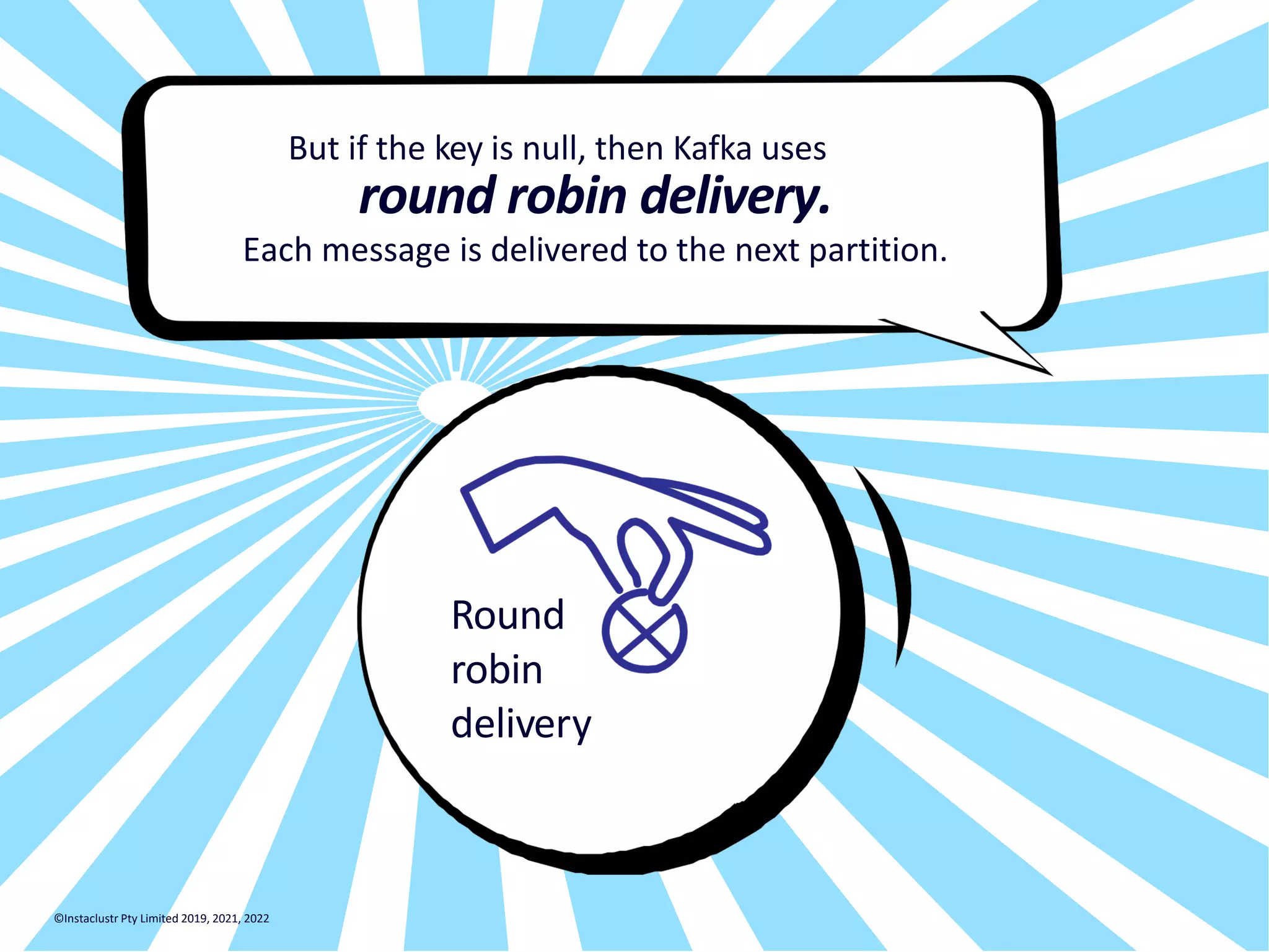 But if the key is null, then Kafka uses round robin delivery. Each message is delivered to the next partition. Round robin delivery ©Instaclustr Pty Limited 2019, 2021, 2022 