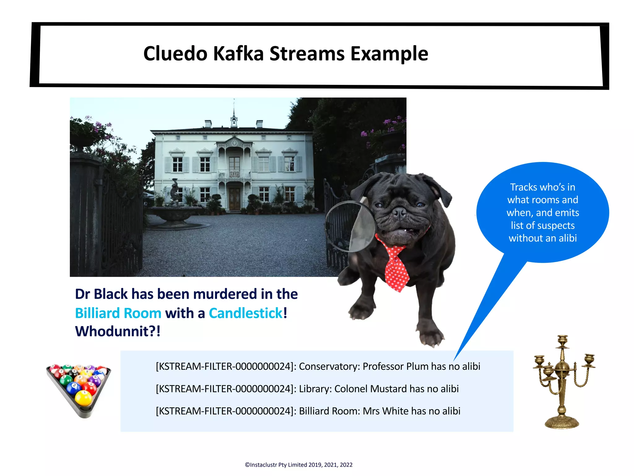 Dr Black has been murdered in the Billiard Room with a Candlestick! Whodunnit?! [KSTREAM-FILTER-0000000024]: Conservatory: Professor Plum has no alibi [KSTREAM-FILTER-0000000024]: Library: Colonel Mustard has no alibi [KSTREAM-FILTER-0000000024]: Billiard Room: Mrs White has no alibi Cluedo Kafka Streams Example Tracks who’s in what rooms and when, and emits list of suspects without an alibi ©Instaclustr Pty Limited 2019, 2021, 2022 