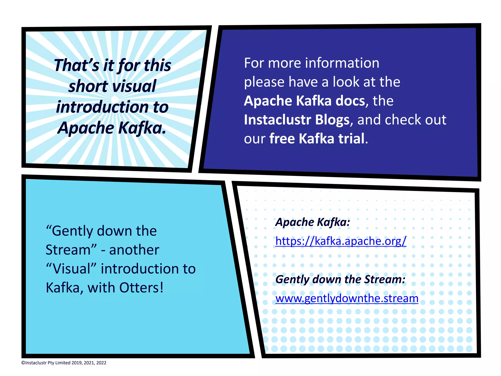 Apache Kafka: https://kafka.apache.org/ Gently down the Stream: www.gentlydownthe.stream That’s it for this short visual introduction to Apache Kafka. For more information please have a look at the Apache Kafka docs, the Instaclustr Blogs, and check out our free Kafka trial. “Gently down the Stream” - another “Visual” introduction to Kafka, with Otters! ©Instaclustr Pty Limited 2019, 2021, 2022 