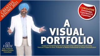 C
R
EATIV
E
R
ESU
M
E
2021
CUMULATIVE
Knowledge,  
Experience & 
Expertise!
GS
VIRDI
Asst. Professor
Media & Content 
Consultant
PORTFOLIO
A story of wonderful journey of 30 years that crafted me who I am today
from an IT Expert to Asst. Professor to Media Professional to Visual Communicator!
A
VISUAL
 