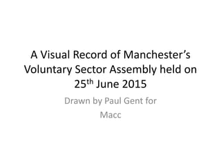 A Visual Record of Manchester’s
Voluntary Sector Assembly held on
25th June 2015
Drawn by Paul Gent for
Macc
 