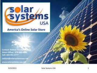 America’s Online Solar Store

Contact: Nathan Thompson, CEO
Direct Office: 678-666-0040
Cell: 404-991-0777
nathan@solarsystemsusa.net
www.solarsystems-usa.net
9/23/2013

Solar Systems USA

1

 