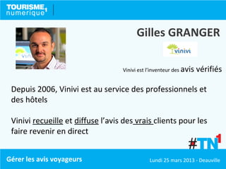 Gilles GRANGER

                                   Vinivi est l’inventeur des avis   vérifiés

 Depuis 2006, Vinivi est au service des professionnels et
 des hôtels

 Vinivi recueille et diffuse l’avis des vrais clients pour les
 faire revenir en direct


Gérer les avis voyageurs                      Lundi 25 mars 2013 - Deauville
 