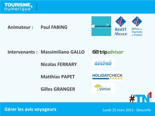 Animateur :    Paul FABING



 Intervenants : Massimiliano GALLO

                Nicolas FERRARY

                Matthias PAPET

                Gilles GRANGER


Gérer les avis voyageurs             Lundi 25 mars 2013 - Deauville
 