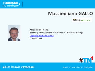 Massimiliano GALLO

                    Massimiliano Gallo
                    Territory Manager France & Benelux – Business Listings
                    mgallo@tripadvisor.com
                    0609080264




Gérer les avis voyageurs                             Lundi 25 mars 2013 - Deauville
 