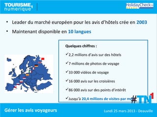 • Leader du marché européen pour les avis d’hôtels crée en 2003
• Maintenant disponible en 10 langues

                           Quelques chiffres :

                           2,2 millions d’avis sur des hôtels

                           7 millions de photos de voyage

                           33 000 vidéos de voyage

                           16 000 avis sur les croisières

                           86 000 avis sur des points d’intérêt

                           Jusqu’à 20,4 millions de visites par mois


Gérer les avis voyageurs                           Lundi 25 mars 2013 - Deauville
 