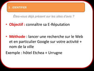 1 . IDENTIFIER
Êtes-vous déjà présent sur les sites d’avis ?

• Objectif : connaître sa E-Réputation
• Méthode : lancer une recherche sur le Web
et en particulier Google sur votre activité +
nom de la ville
Exemple : hôtel Etchea + Urrugne
10

 