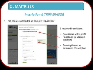 2 . MAITRISER
Inscription à TRIPADVISOR
• Pré-requis : possédez un compte TripAdvisor
2 modes d’inscription :
• En utilisant votre profil
Facebook (si vous en
avez un)
• En remplissant le
formulaire d’inscription

12

 