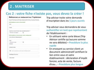 2 . MAITRISER
Cas 2 : votre fiche n’existe pas, vous devez la créer !
Trip advisor traite votre demande
d’inscription dans les 5 jours ouvrés

18

Trip advisor vous demandera de vous
authentifier en tant que représentant
de l’établissement :
• En utilisant votre carte bleue (Trip
Advisor certifie qu’aucune somme
ne sera débitée) – Procédure la plus
rapide
• En envoyant au service client un
document administratif certifiant le
lien entre vous et votre
établissement : déclaration d’impôt
foncier, acte de vente, facture
d’eau… - Procédure plus longue

 