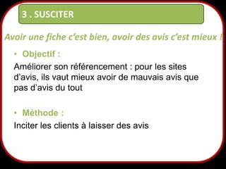 3 . SUSCITER
Avoir une fiche c’est bien, avoir des avis c’est mieux !
• Objectif :
Améliorer son référencement : pour les sites
d’avis, ils vaut mieux avoir de mauvais avis que
pas d’avis du tout
• Méthode :
Inciter les clients à laisser des avis

20

 