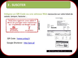 3 . SUSCITER
Intégrez un QR Code ou une adresse Web raccourcie sur votre ticket de
caisse, tampon, facturier…

QR Code : hwww.unitag.fr
Google Shortener : http://goo.gl/

22

 