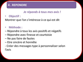 4 . REPONDRE
Je réponds à tous mes avis !
• Objectif :
Montrer que l’on s’intéresse à ce qui est dit
• Méthode :
– Répondre à tous les avis positifs et négatifs
– Répondre avec finesse et courtoisie
– Ne pas faire de fautes
– Etre sincère et honnête
- Créer des messages type à personnaliser selon
l’avis

23

 
