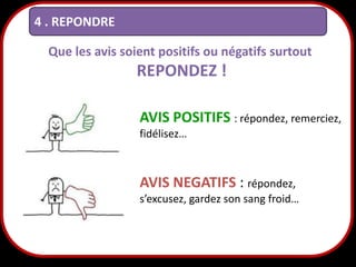 4 . REPONDRE
Que les avis soient positifs ou négatifs surtout

REPONDEZ !
AVIS POSITIFS : répondez, remerciez,
fidélisez…

AVIS NEGATIFS : répondez,
s’excusez, gardez son sang froid…

25

 