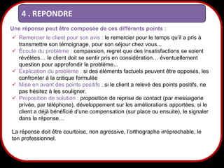 4 . REPONDRE
Une réponse peut être composée de ces différents points :
 Remercier le client pour son avis : le remercier pour le temps qu’il a pris à
transmettre son témoignage, pour son séjour chez vous...
 Écoute du problème : compassion, regret que des insatisfactions se soient
révélées… le client doit se sentir pris en considération… éventuellement
question pour approfondir le problème...
 Explication du problème : si des éléments factuels peuvent être opposés, les
confronter à la critique formulée
 Mise en avant des points positifs : si le client a relevé des points positifs, ne
pas hésitez à les souligner.
 Proposition de solution : proposition de reprise de contact (par messagerie
privée, par téléphone), développement sur les améliorations apportées, si le
client a déjà bénéficié d’une compensation (sur place ou ensuite), le signaler
dans la réponse…
La réponse doit être courtoise, non agressive, l’orthographe irréprochable, le
ton professionnel.

26

 