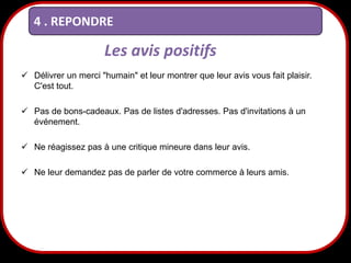 4 . REPONDRE

Les avis positifs
 Délivrer un merci "humain" et leur montrer que leur avis vous fait plaisir.
C'est tout.
 Pas de bons-cadeaux. Pas de listes d'adresses. Pas d'invitations à un
événement.
 Ne réagissez pas à une critique mineure dans leur avis.
 Ne leur demandez pas de parler de votre commerce à leurs amis.

27

 