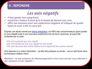 4 . REPONDRE

Les avis négatifs
 il faut garder son sang-froid,
 remercier l’auteur d’avoir pris le temps de donner son avis,
 offrir ses excuses pour son expérience négative et indiquer de quelle
façon le suivi a été ou sera fait.
D’après une étude menée par Harris Interactive, sur 68% des consommateurs ayant postés
un avis négatif suite à une mauvaise expérience lors de leurs vacances, et ayant été
contactés par la suite:
34% ont supprimé leur avis négatif
33% ont transformé leur avis négatif en avis positif
18% sont devenus des clients fidèles et ont augmenté leur panier d’achat
Une réponse à un client mécontent – qu’elle soit publique ou privée – est un réel levier dans
le processus relation client.
Attention : ne pas proposer de dédommagements sinon vous pouvez vous attendre à
des centaines d’avis négatifs !

28

 