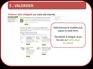 5 . VALORISER
Insérer des widgets sur votre site Internet.

Sélectionnez le modèle puis
copiez le code html.
Possibilité d’intégrer aussi
les avis sur votre page
Facebook

32

 