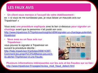 LES FAUX AVIS
• Un client vous menace à l’accueil de votre établissement :
ex :« si vous ne me surclassez pas, je vous laisse un mauvais avis sur
Tripadvisor! »
Vous avez une procédure expliquée avec le lien ci-dessous pour signaler un
chantage avant que la personne n’ait posté son avis:
http://www.tripadvisor.fr/TripAdvisorInsights/n694/signaler-un-chantage-potentieltripadvisor
• Vous avez eu un faux avis sur
Tripadvisor :
vous pouvez le signaler à Tripadvisor en
suivant la procédure décrite :
http://help.tripadvisor.fr/articles/200614397Comment-les-propri%C3%A9taires-peuventils-alerter-TripAdvisor-d-une-fraudePlusieurs informations intéressantes sur les avis et les fraudes sur ce lien :
http://www.tripadvisor.fr/vpages/review_mod_fraud_detect.html

35

 