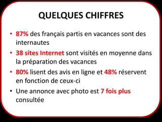 QUELQUES CHIFFRES
• 87% des français partis en vacances sont des
internautes
• 38 sites Internet sont visités en moyenne dans
la préparation des vacances
• 80% lisent des avis en ligne et 48% réservent
en fonction de ceux-ci
• Une annonce avec photo est 7 fois plus
consultée
4

 